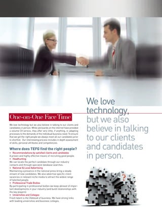 We love
                                                                        technology,
One-on-One Face Time
We love technology but we also believe in talking to our clients and
candidates in person. While job boards on the internet have provided
a volume CV service, they offer very little, if anything, in adapting
processes to the demands of the individual business need. To ensure
that we get the right people we always meet all our candidates prior
to shortlist. Our interviewing process includes in depth assessment
of skills, personal attributes and competencies.

Where does TEFG find the right people?
• Recommendations by satisfied clients and candidates
A proven and highly effective means of recruiting good people.
• Headhunting
We can locate the perfect candidate through our industry
contacts and through specialist database searches.
• National & Local Advertising
Maintaining a presence in the national press bring a steady
stream of new candidates. We also advertise specific client
vacancies in relevant niche media to attract the widest range
of talented people.
• Professional Trade Bodies
By participating in professional bodies we keep abreast of impor-
tant developments in your industry (and build relationships with
the key players).
• Universities and Colleges
Fresh talent is the lifeblood of business. We have strong links
with leading universities and business colleges.
 