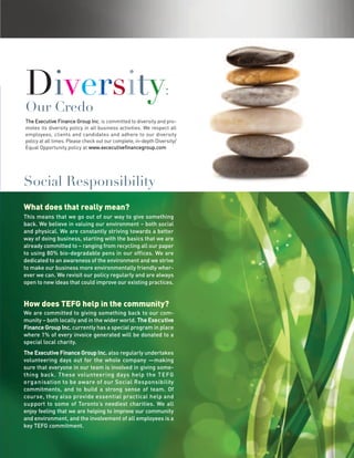 Diversity
Our Credo
                                                                 :

The Executive Finance Group Inc. is committed to diversity and pro-
motes its diversity policy in all business activities. We respect all
employees, clients and candidates and adhere to our diversity
policy at all times. Please check out our complete, in-depth Diversity/
Equal Opportunity policy at www.excecutivefinancegroup.com




Social Responsibility
What does that really mean?
This means that we go out of our way to give something
back. We believe in valuing our environment – both social
and physical. We are constantly striving towards a better
way of doing business, starting with the basics that we are
already committed to – ranging from recycling all our paper
to using 80% bio-degradable pens in our offices. We are
dedicated to an awareness of the environment and we strive
to make our business more environmentally friendly wher-
ever we can. We revisit our policy regularly and are always
open to new ideas that could improve our existing practices.


How does TEFG help in the community?
We are committed to giving something back to our com-
munity – both locally and in the wider world. The Exe c u tive
Finance Group Inc. currently has a special program in place
where 1% of every invoice generated will be donated to a
special local charity.
The Executive Finance Group Inc. also regularly undertakes
volunteering days out for the whole company —making
sure that everyone in our team is involved in giving some-
thing back. These volunteering days help the T E FG
o rg a n isation to be aware of our Social Responsibility
commitments, and to build a strong sense of team. Of
course, they also provide essential practical help and
support to some of Toronto’s neediest charities. We all
enjoy feeling that we are helping to improve our community
and environment, and the involvement of all employees is a
key TEFG commitment.
 