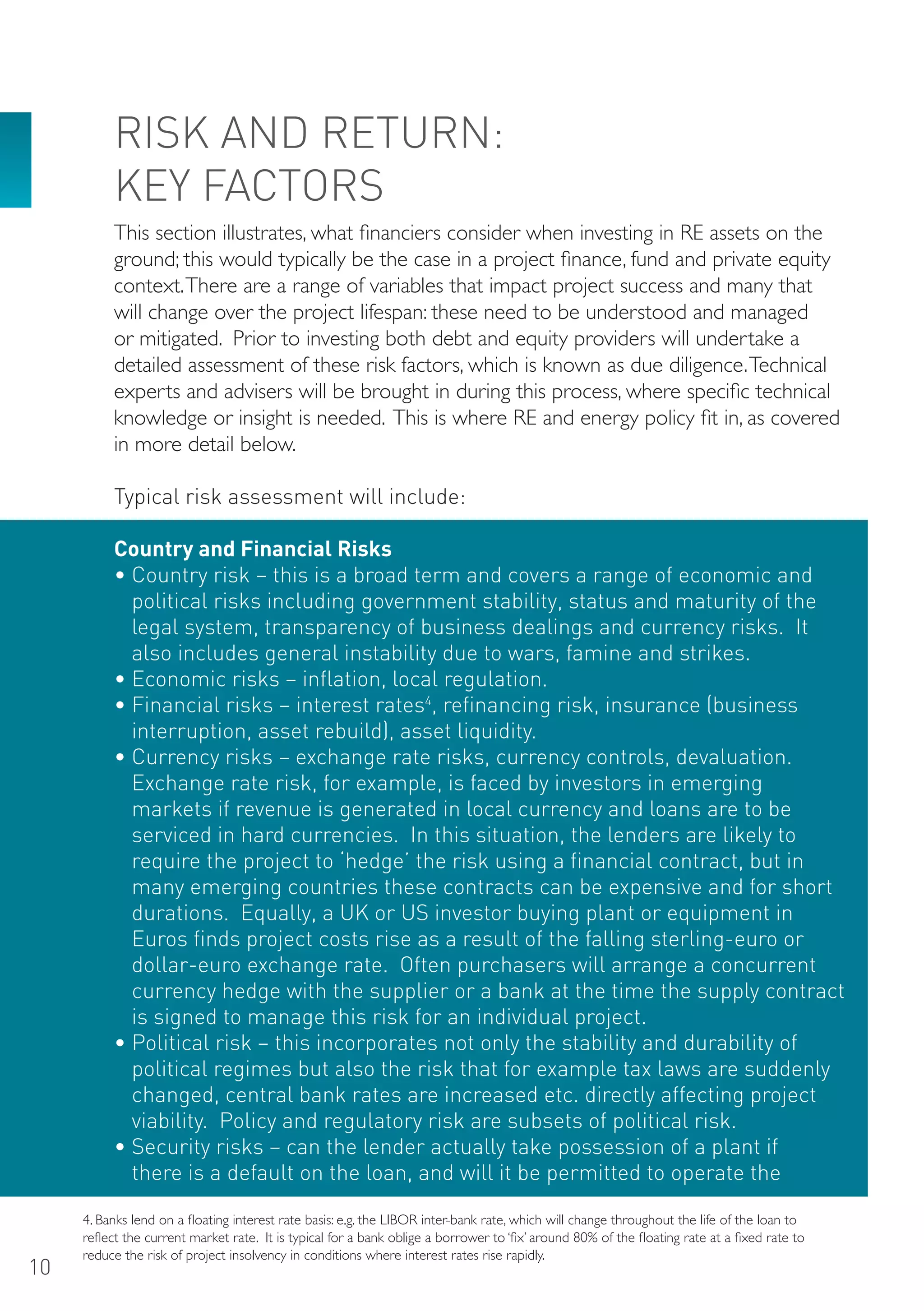 RISK AND RETURN:
          KEY FACToRS
          This section illustrates, what financiers consider when investing in RE assets on the
          ground; this would typically be the case in a project finance, fund and private equity
          context. There are a range of variables that impact project success and many that
          will change over the project lifespan: these need to be understood and managed
          or mitigated. Prior to investing both debt and equity providers will undertake a
          detailed assessment of these risk factors, which is known as due diligence. Technical
          experts and advisers will be brought in during this process, where specific technical
          knowledge or insight is needed. This is where RE and energy policy fit in, as covered
          in more detail below.

          Typical risk assessment will include:

          Country and Financial Risks
          • Country risk – this is a broad term and covers a range of economic and
            political risks including government stability, status and maturity of the
            legal system, transparency of business dealings and currency risks. It
            also includes general instability due to wars, famine and strikes.
          • Economic risks – inflation, local regulation.
          • Financial risks – interest rates4, refinancing risk, insurance (business
            interruption, asset rebuild), asset liquidity.
          • Currency risks – exchange rate risks, currency controls, devaluation.
            Exchange rate risk, for example, is faced by investors in emerging
            markets if revenue is generated in local currency and loans are to be
            serviced in hard currencies. In this situation, the lenders are likely to
            require the project to ‘hedge’ the risk using a financial contract, but in
            many emerging countries these contracts can be expensive and for short
            durations. Equally, a UK or US investor buying plant or equipment in
            Euros finds project costs rise as a result of the falling sterling-euro or
            dollar-euro exchange rate. often purchasers will arrange a concurrent
            currency hedge with the supplier or a bank at the time the supply contract
            is signed to manage this risk for an individual project.
          • Political risk – this incorporates not only the stability and durability of
            political regimes but also the risk that for example tax laws are suddenly
            changed, central bank rates are increased etc. directly affecting project
            viability. Policy and regulatory risk are subsets of political risk.
          • Security risks – can the lender actually take possession of a plant if
            there is a default on the loan, and will it be permitted to operate the

     4. Banks lend on a floating interest rate basis: e.g. the LIBOR inter-bank rate, which will change throughout the life of the loan to
     reflect the current market rate. It is typical for a bank oblige a borrower to ‘fix’ around 80% of the floating rate at a fixed rate to
     reduce the risk of project insolvency in conditions where interest rates rise rapidly.
10
 