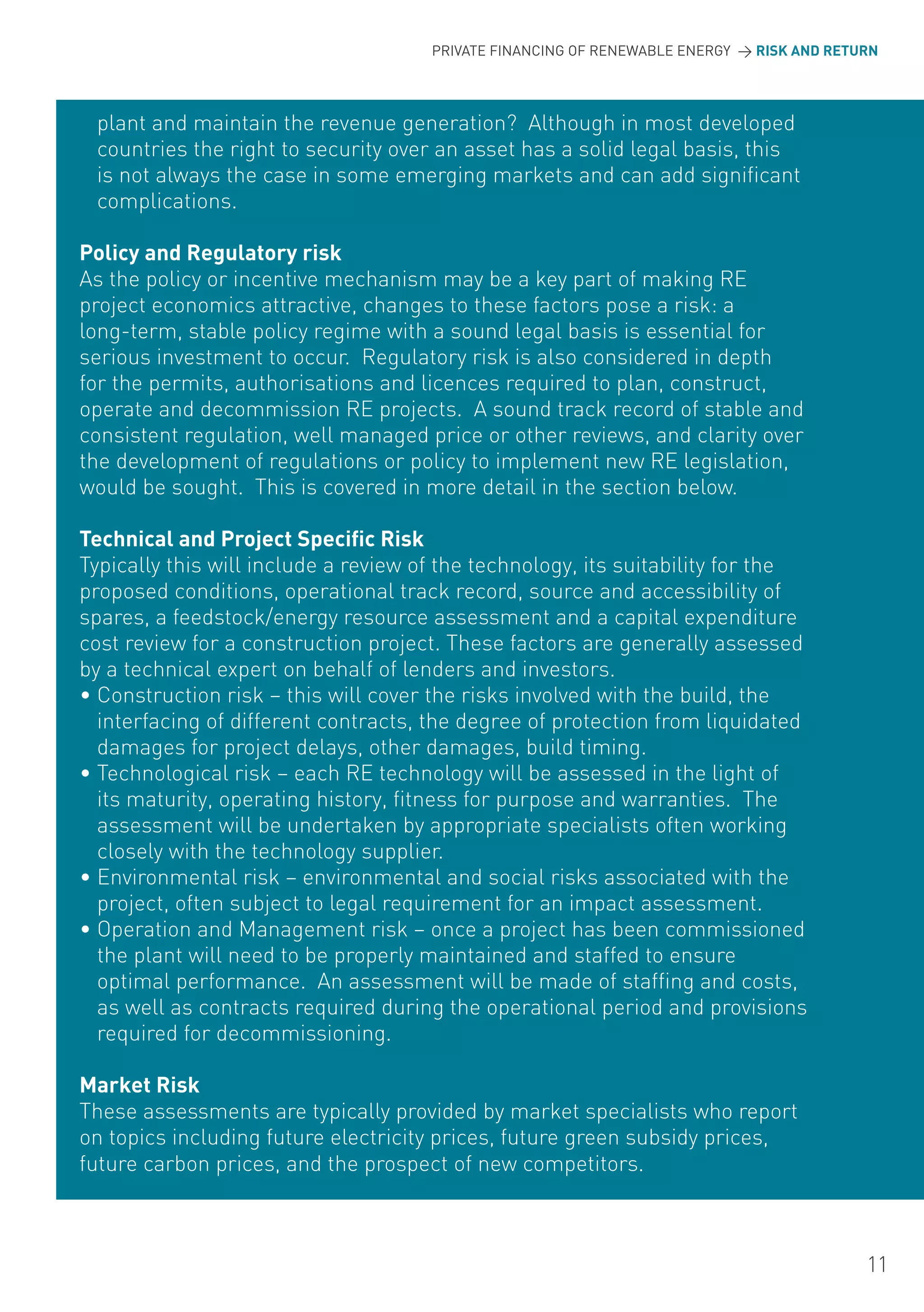 PRIVATE FINANCING OF RENEWABLE ENERGY > RISK AND RETURN




 plant and maintain the revenue generation? Although in most developed
 countries the right to security over an asset has a solid legal basis, this
 is not always the case in some emerging markets and can add significant
 complications.

Policy and Regulatory risk
As the policy or incentive mechanism may be a key part of making RE
project economics attractive, changes to these factors pose a risk: a
long-term, stable policy regime with a sound legal basis is essential for
serious investment to occur. Regulatory risk is also considered in depth
for the permits, authorisations and licences required to plan, construct,
operate and decommission RE projects. A sound track record of stable and
consistent regulation, well managed price or other reviews, and clarity over
the development of regulations or policy to implement new RE legislation,
would be sought. This is covered in more detail in the section below.

Technical and Project Specific Risk
Typically this will include a review of the technology, its suitability for the
proposed conditions, operational track record, source and accessibility of
spares, a feedstock/energy resource assessment and a capital expenditure
cost review for a construction project. These factors are generally assessed
by a technical expert on behalf of lenders and investors.
• Construction risk – this will cover the risks involved with the build, the
  interfacing of different contracts, the degree of protection from liquidated
  damages for project delays, other damages, build timing.
• Technological risk – each RE technology will be assessed in the light of
  its maturity, operating history, fitness for purpose and warranties. The
  assessment will be undertaken by appropriate specialists often working
  closely with the technology supplier.
• Environmental risk – environmental and social risks associated with the
  project, often subject to legal requirement for an impact assessment.
• operation and Management risk – once a project has been commissioned
  the plant will need to be properly maintained and staffed to ensure
  optimal performance. An assessment will be made of staffing and costs,
  as well as contracts required during the operational period and provisions
  required for decommissioning.

Market Risk
These assessments are typically provided by market specialists who report
on topics including future electricity prices, future green subsidy prices,
future carbon prices, and the prospect of new competitors.



                                                                                           11
 