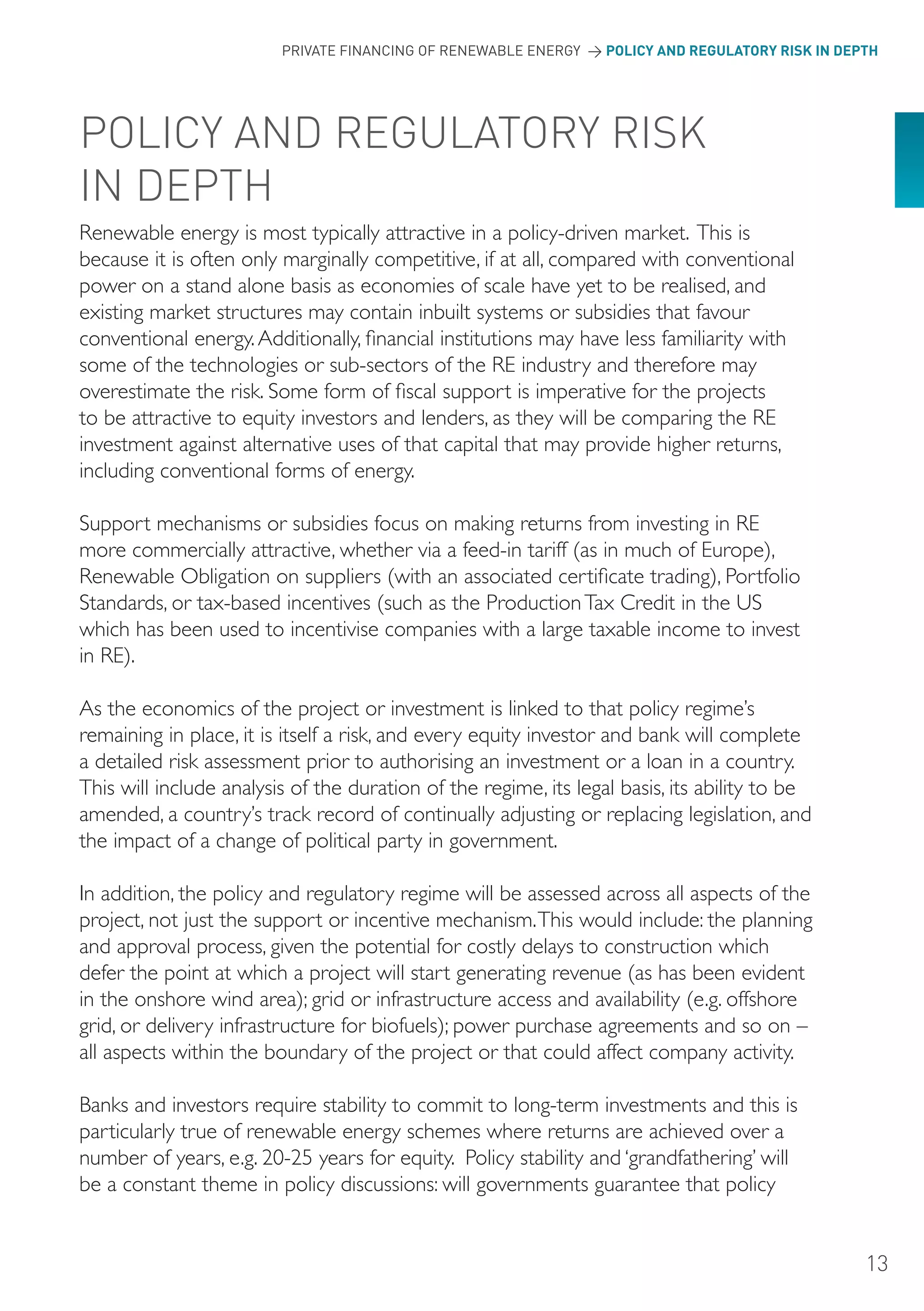 PRIVATE FINANCING OF RENEWABLE ENERGY > POLICY AND REGULATORY RISK IN DEPTH




PoLICY AND REGULAToRY RISK
IN DEPTH
Renewable energy is most typically attractive in a policy-driven market. This is
because it is often only marginally competitive, if at all, compared with conventional
power on a stand alone basis as economies of scale have yet to be realised, and
existing market structures may contain inbuilt systems or subsidies that favour
conventional energy. Additionally, financial institutions may have less familiarity with
some of the technologies or sub-sectors of the RE industry and therefore may
overestimate the risk. Some form of fiscal support is imperative for the projects
to be attractive to equity investors and lenders, as they will be comparing the RE
investment against alternative uses of that capital that may provide higher returns,
including conventional forms of energy.

Support mechanisms or subsidies focus on making returns from investing in RE
more commercially attractive, whether via a feed-in tariff (as in much of Europe),
Renewable Obligation on suppliers (with an associated certificate trading), Portfolio
Standards, or tax-based incentives (such as the Production Tax Credit in the US
which has been used to incentivise companies with a large taxable income to invest
in RE).

As the economics of the project or investment is linked to that policy regime’s
remaining in place, it is itself a risk, and every equity investor and bank will complete
a detailed risk assessment prior to authorising an investment or a loan in a country.
This will include analysis of the duration of the regime, its legal basis, its ability to be
amended, a country’s track record of continually adjusting or replacing legislation, and
the impact of a change of political party in government.

In addition, the policy and regulatory regime will be assessed across all aspects of the
project, not just the support or incentive mechanism. This would include: the planning
and approval process, given the potential for costly delays to construction which
defer the point at which a project will start generating revenue (as has been evident
in the onshore wind area); grid or infrastructure access and availability (e.g. offshore
grid, or delivery infrastructure for biofuels); power purchase agreements and so on –
all aspects within the boundary of the project or that could affect company activity.

Banks and investors require stability to commit to long-term investments and this is
particularly true of renewable energy schemes where returns are achieved over a
number of years, e.g. 20-25 years for equity. Policy stability and ‘grandfathering’ will
be a constant theme in policy discussions: will governments guarantee that policy


                                                                                                  13
 