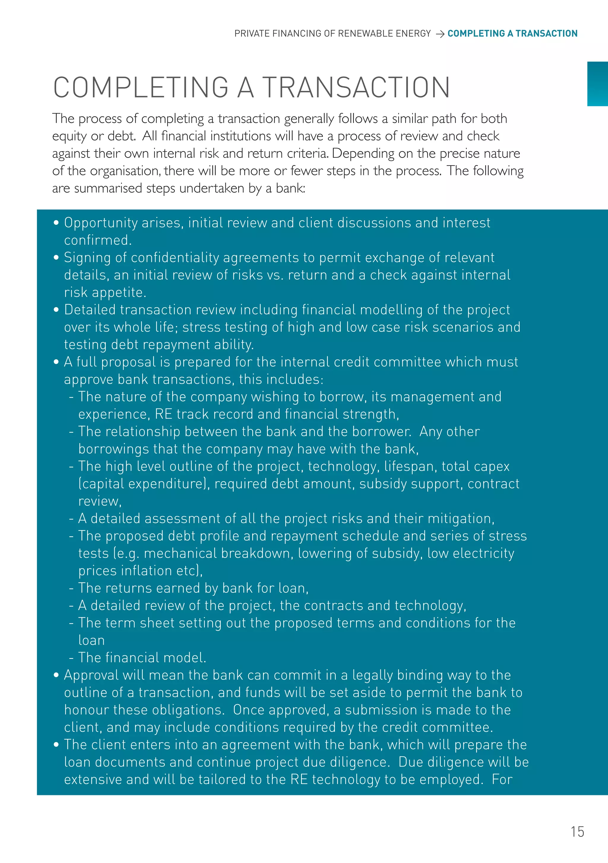 PRIVATE FINANCING OF RENEWABLE ENERGY > COMPLETING A TRANSACTION




CoMPLETING A TRANSACTIoN
The process of completing a transaction generally follows a similar path for both
equity or debt. All financial institutions will have a process of review and check
against their own internal risk and return criteria. Depending on the precise nature
of the organisation, there will be more or fewer steps in the process. The following
are summarised steps undertaken by a bank:

• opportunity arises, initial review and client discussions and interest
  confirmed.
• Signing of confidentiality agreements to permit exchange of relevant
  details, an initial review of risks vs. return and a check against internal
  risk appetite.
• Detailed transaction review including financial modelling of the project
  over its whole life; stress testing of high and low case risk scenarios and
  testing debt repayment ability.
• A full proposal is prepared for the internal credit committee which must
  approve bank transactions, this includes:
   - The nature of the company wishing to borrow, its management and
     experience, RE track record and financial strength,
   - The relationship between the bank and the borrower. Any other
     borrowings that the company may have with the bank,
   - The high level outline of the project, technology, lifespan, total capex
     (capital expenditure), required debt amount, subsidy support, contract
     review,
   - A detailed assessment of all the project risks and their mitigation,
   - The proposed debt profile and repayment schedule and series of stress
     tests (e.g. mechanical breakdown, lowering of subsidy, low electricity
     prices inflation etc),
   - The returns earned by bank for loan,
   - A detailed review of the project, the contracts and technology,
   - The term sheet setting out the proposed terms and conditions for the
     loan
   - The financial model.
• Approval will mean the bank can commit in a legally binding way to the
  outline of a transaction, and funds will be set aside to permit the bank to
  honour these obligations. once approved, a submission is made to the
  client, and may include conditions required by the credit committee.
• The client enters into an agreement with the bank, which will prepare the
  loan documents and continue project due diligence. Due diligence will be
  extensive and will be tailored to the RE technology to be employed. For


                                                                                              15
 