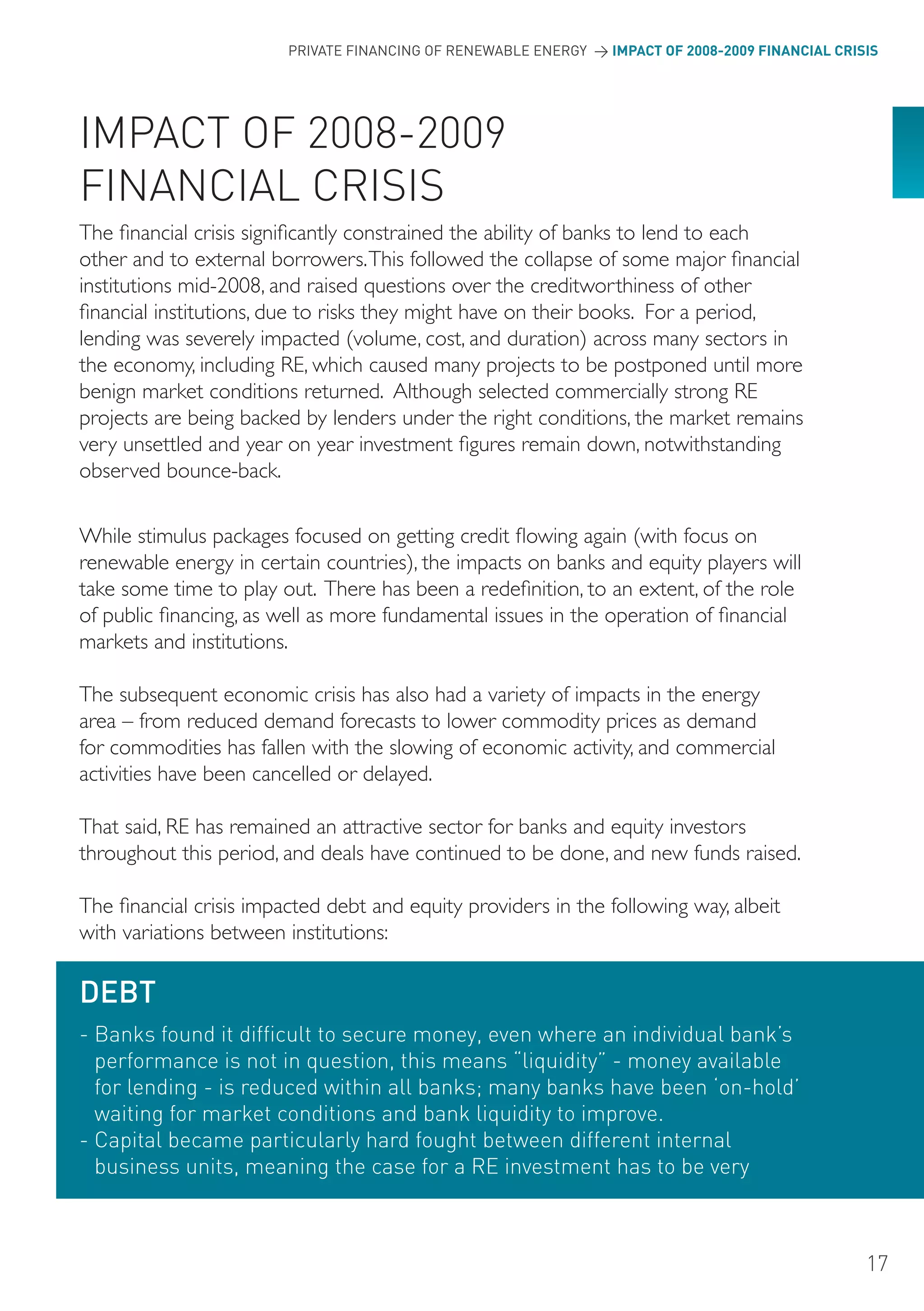 PRIVATE FINANCING OF RENEWABLE ENERGY > IMPACT OF 2008-2009 FINANCIAL CRISIS




IMPACT oF 2008-2009
FINANCIAL CRISIS
The financial crisis significantly constrained the ability of banks to lend to each
other and to external borrowers. This followed the collapse of some major financial
institutions mid-2008, and raised questions over the creditworthiness of other
financial institutions, due to risks they might have on their books. For a period,
lending was severely impacted (volume, cost, and duration) across many sectors in
the economy, including RE, which caused many projects to be postponed until more
benign market conditions returned. Although selected commercially strong RE
projects are being backed by lenders under the right conditions, the market remains
very unsettled and year on year investment figures remain down, notwithstanding
observed bounce-back.

While stimulus packages focused on getting credit flowing again (with focus on
renewable energy in certain countries), the impacts on banks and equity players will
take some time to play out. There has been a redefinition, to an extent, of the role
of public financing, as well as more fundamental issues in the operation of financial
markets and institutions.

The subsequent economic crisis has also had a variety of impacts in the energy
area – from reduced demand forecasts to lower commodity prices as demand
for commodities has fallen with the slowing of economic activity, and commercial
activities have been cancelled or delayed.

That said, RE has remained an attractive sector for banks and equity investors
throughout this period, and deals have continued to be done, and new funds raised.

The financial crisis impacted debt and equity providers in the following way, albeit
with variations between institutions:

DEBT
- Banks found it difficult to secure money, even where an individual bank’s
  performance is not in question, this means “liquidity” - money available
  for lending - is reduced within all banks; many banks have been ‘on-hold’
  waiting for market conditions and bank liquidity to improve.
- Capital became particularly hard fought between different internal
  business units, meaning the case for a RE investment has to be very



                                                                                                   17
 