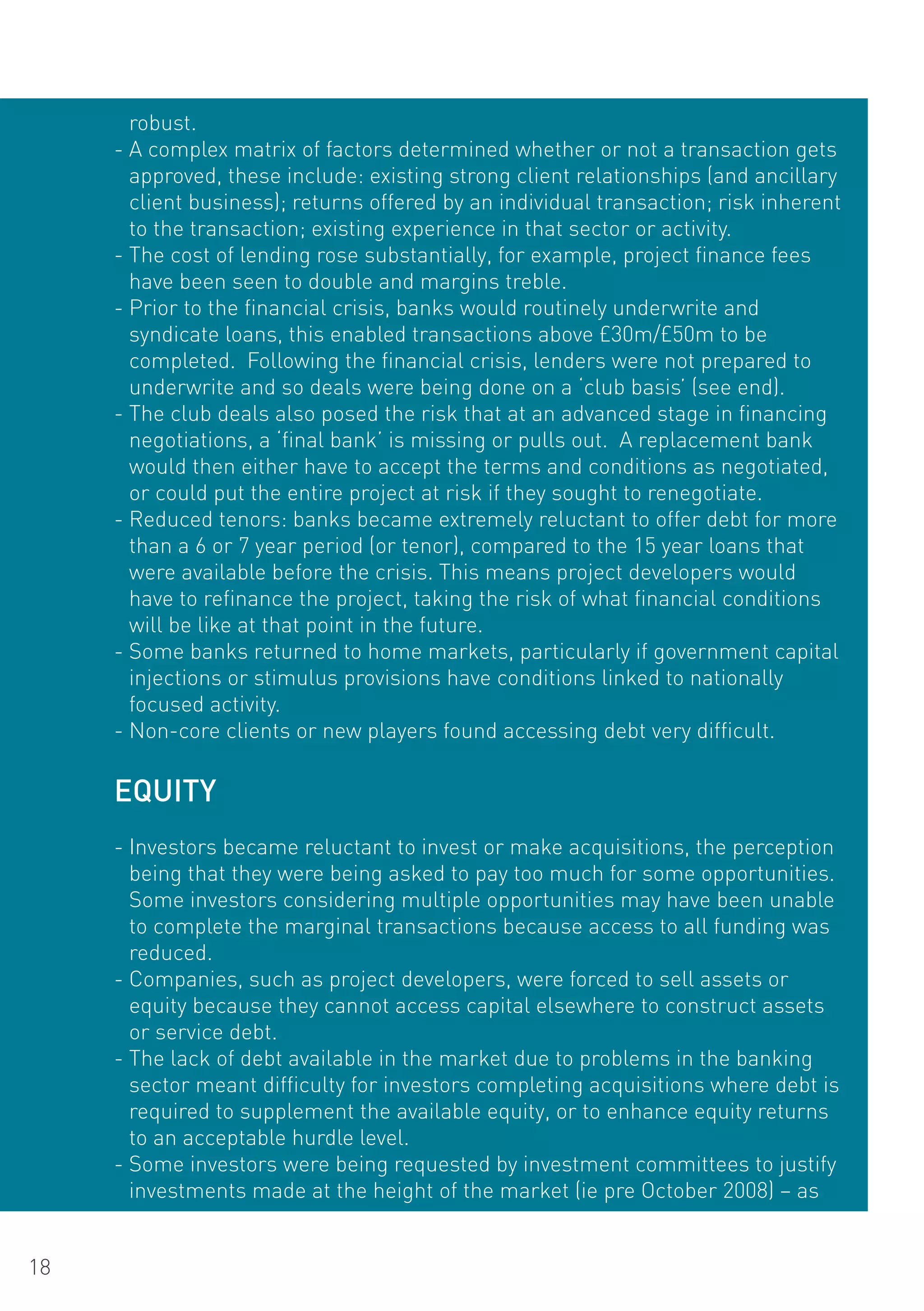 robust.
     - A complex matrix of factors determined whether or not a transaction gets
       approved, these include: existing strong client relationships (and ancillary
       client business); returns offered by an individual transaction; risk inherent
       to the transaction; existing experience in that sector or activity.
     - The cost of lending rose substantially, for example, project finance fees
       have been seen to double and margins treble.
     - Prior to the financial crisis, banks would routinely underwrite and
       syndicate loans, this enabled transactions above £30m/£50m to be
       completed. Following the financial crisis, lenders were not prepared to
       underwrite and so deals were being done on a ‘club basis’ (see end).
     - The club deals also posed the risk that at an advanced stage in financing
       negotiations, a ‘final bank’ is missing or pulls out. A replacement bank
       would then either have to accept the terms and conditions as negotiated,
       or could put the entire project at risk if they sought to renegotiate.
     - Reduced tenors: banks became extremely reluctant to offer debt for more
       than a 6 or 7 year period (or tenor), compared to the 15 year loans that
       were available before the crisis. This means project developers would
       have to refinance the project, taking the risk of what financial conditions
       will be like at that point in the future.
     - Some banks returned to home markets, particularly if government capital
       injections or stimulus provisions have conditions linked to nationally
       focused activity.
     - Non-core clients or new players found accessing debt very difficult.

     EqUITY
     - Investors became reluctant to invest or make acquisitions, the perception
       being that they were being asked to pay too much for some opportunities.
       Some investors considering multiple opportunities may have been unable
       to complete the marginal transactions because access to all funding was
       reduced.
     - Companies, such as project developers, were forced to sell assets or
       equity because they cannot access capital elsewhere to construct assets
       or service debt.
     - The lack of debt available in the market due to problems in the banking
       sector meant difficulty for investors completing acquisitions where debt is
       required to supplement the available equity, or to enhance equity returns
       to an acceptable hurdle level.
     - Some investors were being requested by investment committees to justify
       investments made at the height of the market (ie pre october 2008) – as


18
 