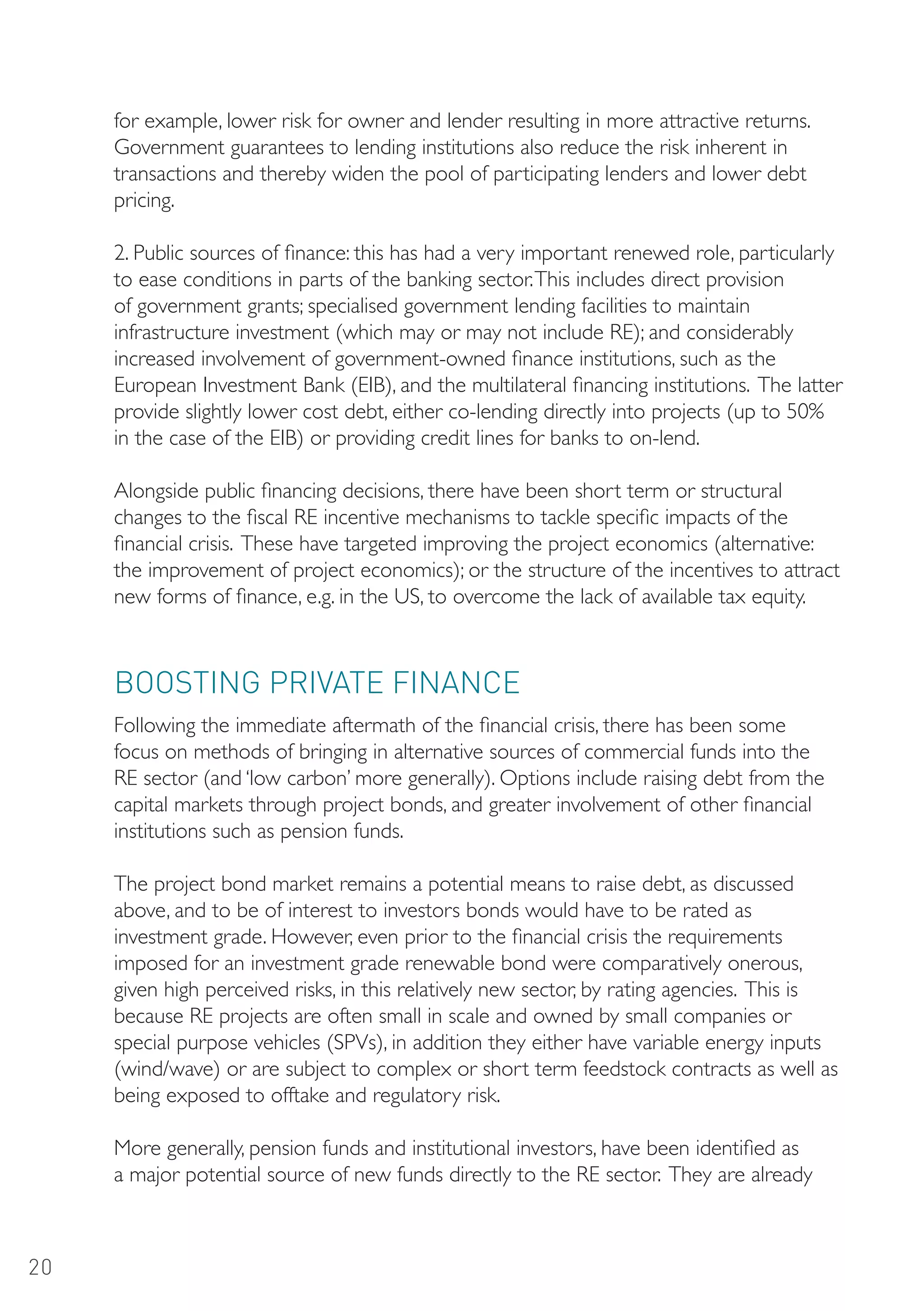 for example, lower risk for owner and lender resulting in more attractive returns.
     Government guarantees to lending institutions also reduce the risk inherent in
     transactions and thereby widen the pool of participating lenders and lower debt
     pricing.

     2. Public sources of finance: this has had a very important renewed role, particularly
     to ease conditions in parts of the banking sector. This includes direct provision
     of government grants; specialised government lending facilities to maintain
     infrastructure investment (which may or may not include RE); and considerably
     increased involvement of government-owned finance institutions, such as the
     European Investment Bank (EIB), and the multilateral financing institutions. The latter
     provide slightly lower cost debt, either co-lending directly into projects (up to 50%
     in the case of the EIB) or providing credit lines for banks to on-lend.

     Alongside public financing decisions, there have been short term or structural
     changes to the fiscal RE incentive mechanisms to tackle specific impacts of the
     financial crisis. These have targeted improving the project economics (alternative:
     the improvement of project economics); or the structure of the incentives to attract
     new forms of finance, e.g. in the US, to overcome the lack of available tax equity.



     BooSTING PRIVATE FINANCE
     Following the immediate aftermath of the financial crisis, there has been some
     focus on methods of bringing in alternative sources of commercial funds into the
     RE sector (and ‘low carbon’ more generally). Options include raising debt from the
     capital markets through project bonds, and greater involvement of other financial
     institutions such as pension funds.

     The project bond market remains a potential means to raise debt, as discussed
     above, and to be of interest to investors bonds would have to be rated as
     investment grade. However, even prior to the financial crisis the requirements
     imposed for an investment grade renewable bond were comparatively onerous,
     given high perceived risks, in this relatively new sector, by rating agencies. This is
     because RE projects are often small in scale and owned by small companies or
     special purpose vehicles (SPVs), in addition they either have variable energy inputs
     (wind/wave) or are subject to complex or short term feedstock contracts as well as
     being exposed to offtake and regulatory risk.

     More generally, pension funds and institutional investors, have been identified as
     a major potential source of new funds directly to the RE sector. They are already



20
 