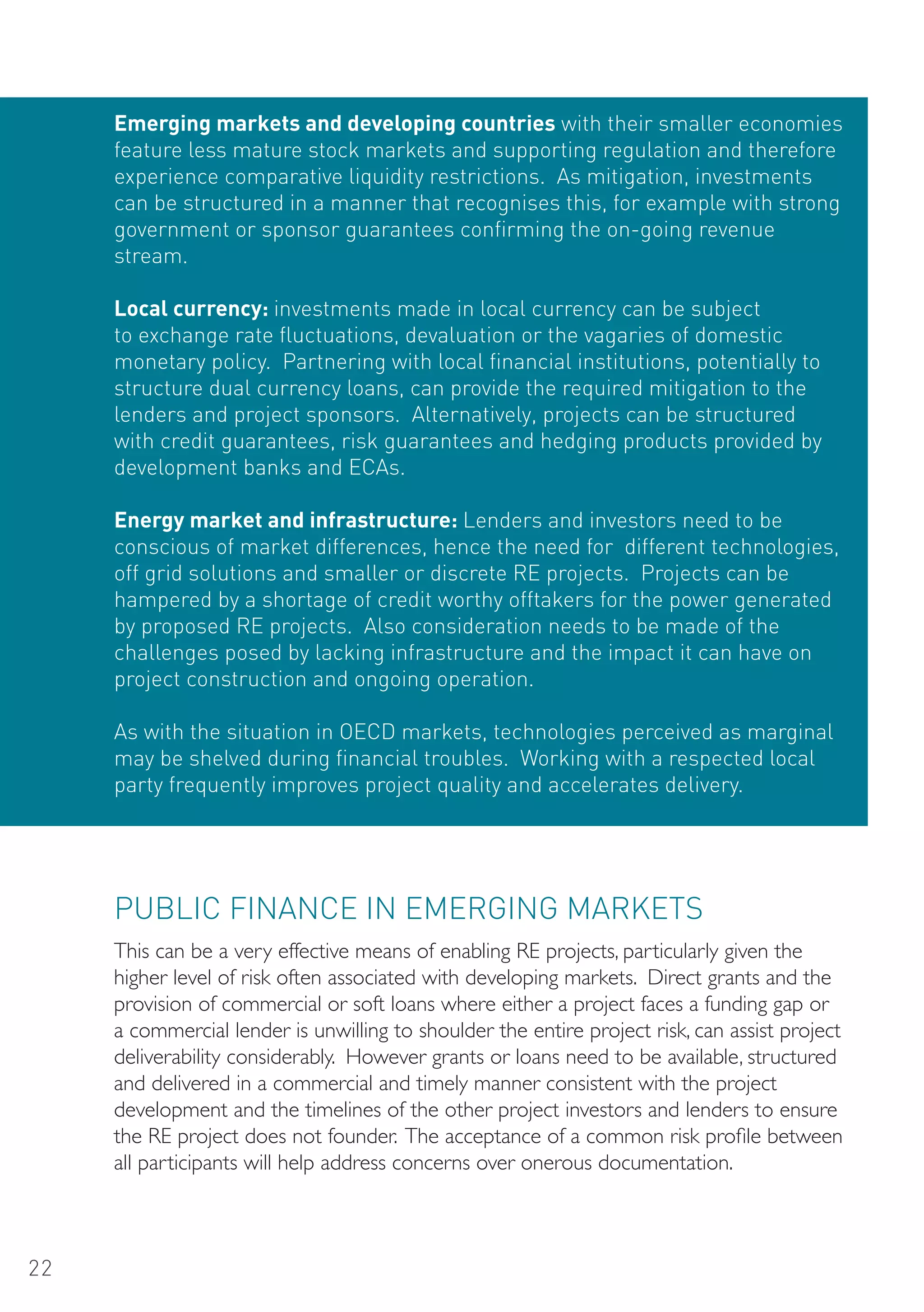 Emerging markets and developing countries with their smaller economies
     feature less mature stock markets and supporting regulation and therefore
     experience comparative liquidity restrictions. As mitigation, investments
     can be structured in a manner that recognises this, for example with strong
     government or sponsor guarantees confirming the on-going revenue
     stream.

     Local currency: investments made in local currency can be subject
     to exchange rate fluctuations, devaluation or the vagaries of domestic
     monetary policy. Partnering with local financial institutions, potentially to
     structure dual currency loans, can provide the required mitigation to the
     lenders and project sponsors. Alternatively, projects can be structured
     with credit guarantees, risk guarantees and hedging products provided by
     development banks and ECAs.

     Energy market and infrastructure: Lenders and investors need to be
     conscious of market differences, hence the need for different technologies,
     off grid solutions and smaller or discrete RE projects. Projects can be
     hampered by a shortage of credit worthy offtakers for the power generated
     by proposed RE projects. Also consideration needs to be made of the
     challenges posed by lacking infrastructure and the impact it can have on
     project construction and ongoing operation.

     As with the situation in oECD markets, technologies perceived as marginal
     may be shelved during financial troubles. Working with a respected local
     party frequently improves project quality and accelerates delivery.




     PUBLIC FINANCE IN EMERGING MARKETS
     This can be a very effective means of enabling RE projects, particularly given the
     higher level of risk often associated with developing markets. Direct grants and the
     provision of commercial or soft loans where either a project faces a funding gap or
     a commercial lender is unwilling to shoulder the entire project risk, can assist project
     deliverability considerably. However grants or loans need to be available, structured
     and delivered in a commercial and timely manner consistent with the project
     development and the timelines of the other project investors and lenders to ensure
     the RE project does not founder. The acceptance of a common risk profile between
     all participants will help address concerns over onerous documentation.



22
 