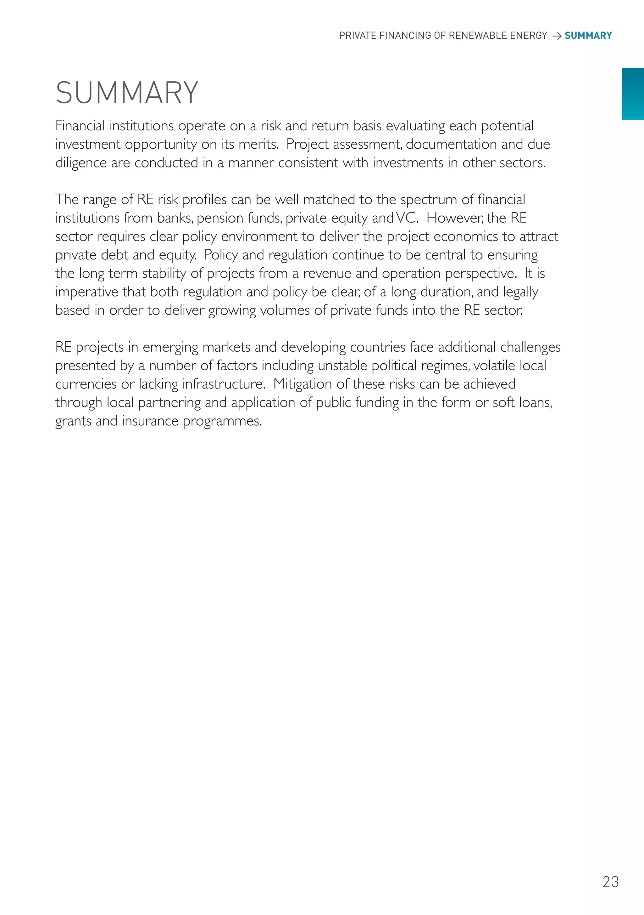 PRIVATE FINANCING OF RENEWABLE ENERGY > SUMMARY




SUMMARY
Financial institutions operate on a risk and return basis evaluating each potential
investment opportunity on its merits. Project assessment, documentation and due
diligence are conducted in a manner consistent with investments in other sectors.

The range of RE risk profiles can be well matched to the spectrum of financial
institutions from banks, pension funds, private equity and VC. However, the RE
sector requires clear policy environment to deliver the project economics to attract
private debt and equity. Policy and regulation continue to be central to ensuring
the long term stability of projects from a revenue and operation perspective. It is
imperative that both regulation and policy be clear, of a long duration, and legally
based in order to deliver growing volumes of private funds into the RE sector.

RE projects in emerging markets and developing countries face additional challenges
presented by a number of factors including unstable political regimes, volatile local
currencies or lacking infrastructure. Mitigation of these risks can be achieved
through local partnering and application of public funding in the form or soft loans,
grants and insurance programmes.




                                                                                            23
 