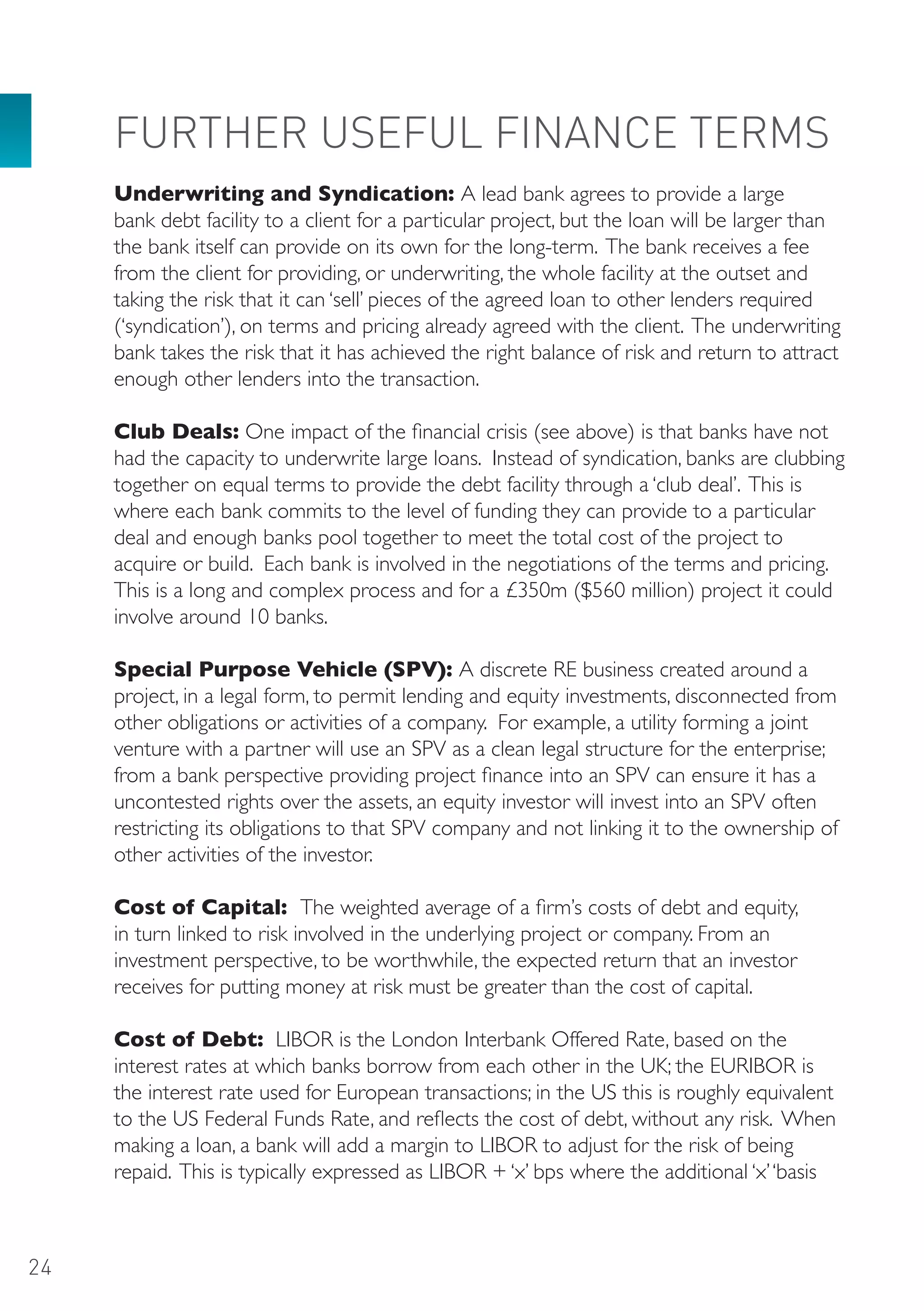 FURTHER USEFUL FINANCE TERMS
     Underwriting and Syndication: A lead bank agrees to provide a large
     bank debt facility to a client for a particular project, but the loan will be larger than
     the bank itself can provide on its own for the long-term. The bank receives a fee
     from the client for providing, or underwriting, the whole facility at the outset and
     taking the risk that it can ‘sell’ pieces of the agreed loan to other lenders required
     (‘syndication’), on terms and pricing already agreed with the client. The underwriting
     bank takes the risk that it has achieved the right balance of risk and return to attract
     enough other lenders into the transaction.

     Club Deals: One impact of the financial crisis (see above) is that banks have not
     had the capacity to underwrite large loans. Instead of syndication, banks are clubbing
     together on equal terms to provide the debt facility through a ‘club deal’. This is
     where each bank commits to the level of funding they can provide to a particular
     deal and enough banks pool together to meet the total cost of the project to
     acquire or build. Each bank is involved in the negotiations of the terms and pricing.
     This is a long and complex process and for a £350m ($560 million) project it could
     involve around 10 banks.

     Special Purpose Vehicle (SPV): A discrete RE business created around a
     project, in a legal form, to permit lending and equity investments, disconnected from
     other obligations or activities of a company. For example, a utility forming a joint
     venture with a partner will use an SPV as a clean legal structure for the enterprise;
     from a bank perspective providing project finance into an SPV can ensure it has a
     uncontested rights over the assets, an equity investor will invest into an SPV often
     restricting its obligations to that SPV company and not linking it to the ownership of
     other activities of the investor.

     Cost of Capital: The weighted average of a firm’s costs of debt and equity,
     in turn linked to risk involved in the underlying project or company. From an
     investment perspective, to be worthwhile, the expected return that an investor
     receives for putting money at risk must be greater than the cost of capital.

     Cost of Debt: LIBOR is the London Interbank Offered Rate, based on the
     interest rates at which banks borrow from each other in the UK; the EURIBOR is
     the interest rate used for European transactions; in the US this is roughly equivalent
     to the US Federal Funds Rate, and reflects the cost of debt, without any risk. When
     making a loan, a bank will add a margin to LIBOR to adjust for the risk of being
     repaid. This is typically expressed as LIBOR + ‘x’ bps where the additional ‘x’ ‘basis



24
 