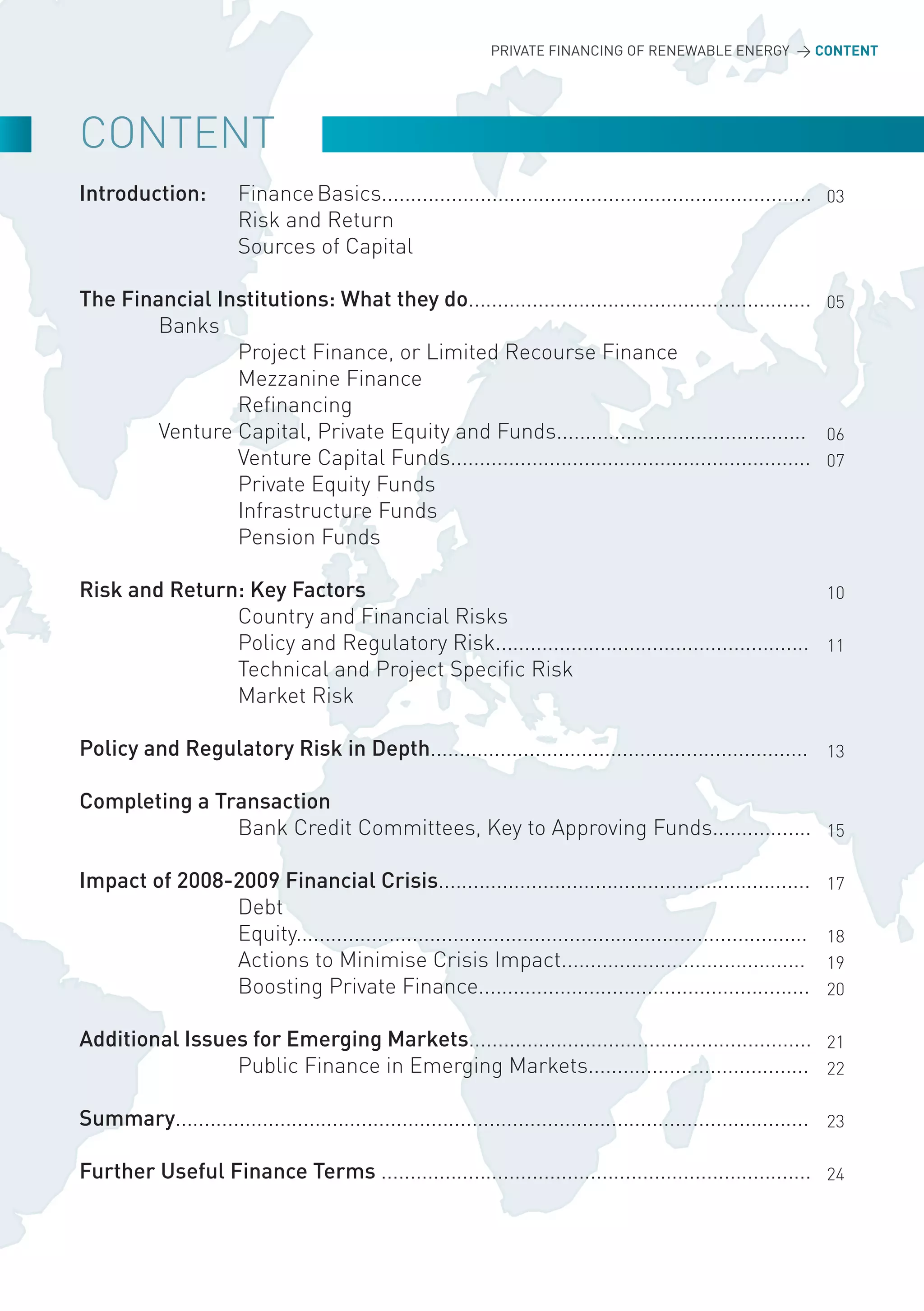 PRIVATE FINANCING OF RENEWABLE ENERGY > CONTENT




CoNTENT
Introduction:           Finance Basics.......................................................................... 03
                        Risk and Return
                        Sources of Capital

The Financial Institutions: What they do........................................................... 05
        Banks
                Project Finance, or Limited Recourse Finance
                Mezzanine Finance
                Refinancing
        Venture Capital, Private Equity and Funds........................................... 06
                Venture Capital Funds.............................................................. 07
                Private Equity Funds
                Infrastructure Funds
                Pension Funds

Risk and Return: Key Factors                                                                    10
               Country and Financial Risks
               Policy and Regulatory Risk...................................................... 11
               Technical and Project Specific Risk
               Market Risk

Policy and Regulatory Risk in Depth................................................................. 13

Completing a Transaction
               Bank Credit Committees, Key to Approving Funds................. 15

Impact of 2008-2009 Financial Crisis................................................................                17
               Debt
               Equity........................................................................................       18
               Actions to Minimise Crisis Impact..........................................                          19
               Boosting Private Finance.........................................................                    20

Additional Issues for Emerging Markets........................................................... 21
                Public Finance in Emerging Markets...................................... 22

Summary............................................................................................................. 23

Further Useful Finance Terms .......................................................................... 24
 