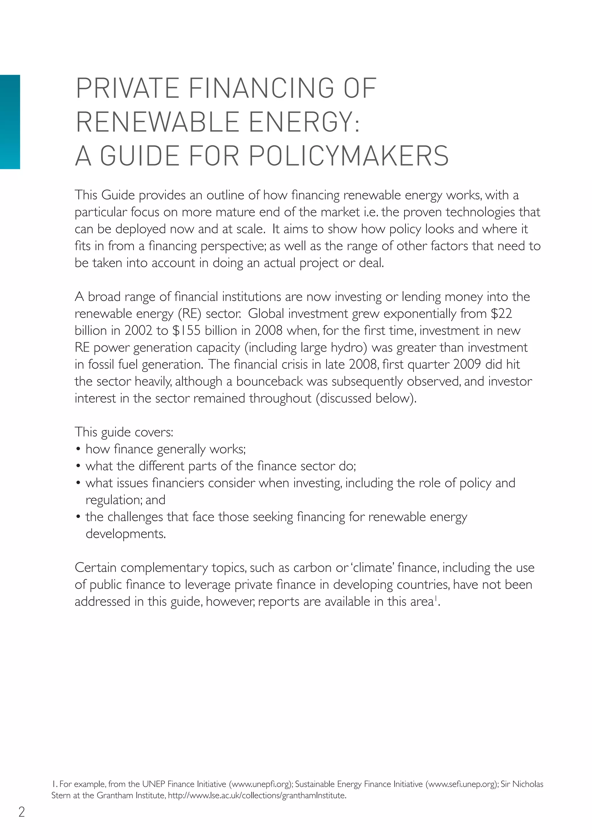 PRIVATE FINANCING oF
          RENEWABLE ENERGY:
          A GUIDE FoR PoLICYMAKERS
          This Guide provides an outline of how financing renewable energy works, with a
          particular focus on more mature end of the market i.e. the proven technologies that
          can be deployed now and at scale. It aims to show how policy looks and where it
          fits in from a financing perspective; as well as the range of other factors that need to
          be taken into account in doing an actual project or deal.

          A broad range of financial institutions are now investing or lending money into the
          renewable energy (RE) sector. Global investment grew exponentially from $22
          billion in 2002 to $155 billion in 2008 when, for the first time, investment in new
          RE power generation capacity (including large hydro) was greater than investment
          in fossil fuel generation. The financial crisis in late 2008, first quarter 2009 did hit
          the sector heavily, although a bounceback was subsequently observed, and investor
          interest in the sector remained throughout (discussed below).

          This guide covers:
          • how finance generally works;
          • what the different parts of the finance sector do;
          • what issues financiers consider when investing, including the role of policy and
            regulation; and
          • the challenges that face those seeking financing for renewable energy
            developments.

          Certain complementary topics, such as carbon or ‘climate’ finance, including the use
          of public finance to leverage private finance in developing countries, have not been
          addressed in this guide, however, reports are available in this area1.




    1. For example, from the UNEP Finance Initiative (www.unepfi.org); Sustainable Energy Finance Initiative (www.sefi.unep.org); Sir Nicholas
    Stern at the Grantham Institute, http://www.lse.ac.uk/collections/granthamInstitute.

2
 
