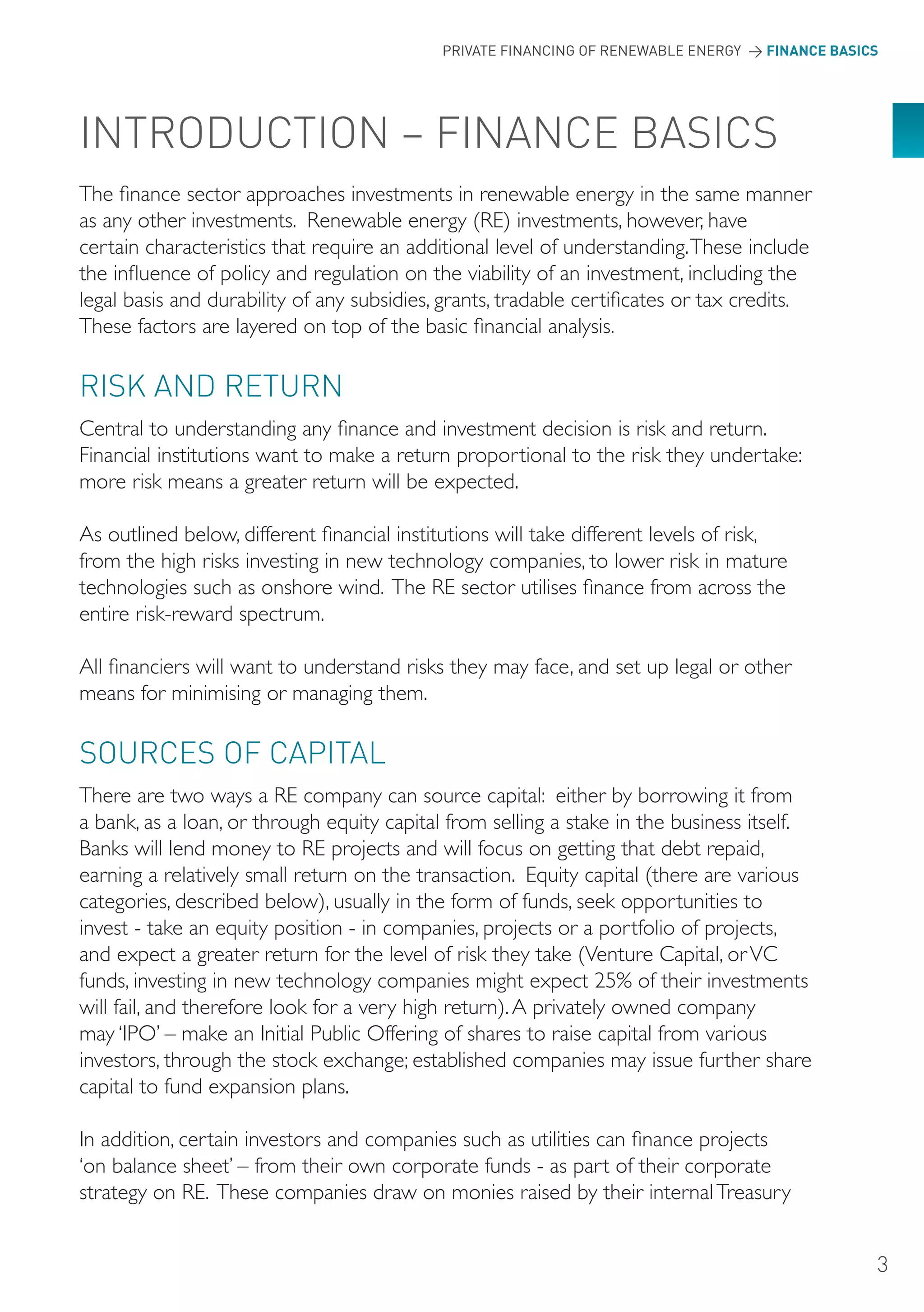 PRIVATE FINANCING OF RENEWABLE ENERGY > FINANCE BASICS




INTRoDUCTIoN – FINANCE BASICS
The finance sector approaches investments in renewable energy in the same manner
as any other investments. Renewable energy (RE) investments, however, have
certain characteristics that require an additional level of understanding. These include
the influence of policy and regulation on the viability of an investment, including the
legal basis and durability of any subsidies, grants, tradable certificates or tax credits.
These factors are layered on top of the basic financial analysis.

RISK AND RETURN
Central to understanding any finance and investment decision is risk and return.
Financial institutions want to make a return proportional to the risk they undertake:
more risk means a greater return will be expected.

As outlined below, different financial institutions will take different levels of risk,
from the high risks investing in new technology companies, to lower risk in mature
technologies such as onshore wind. The RE sector utilises finance from across the
entire risk-reward spectrum.

All financiers will want to understand risks they may face, and set up legal or other
means for minimising or managing them.

SoURCES oF CAPITAL
There are two ways a RE company can source capital: either by borrowing it from
a bank, as a loan, or through equity capital from selling a stake in the business itself.
Banks will lend money to RE projects and will focus on getting that debt repaid,
earning a relatively small return on the transaction. Equity capital (there are various
categories, described below), usually in the form of funds, seek opportunities to
invest - take an equity position - in companies, projects or a portfolio of projects,
and expect a greater return for the level of risk they take (Venture Capital, or VC
funds, investing in new technology companies might expect 25% of their investments
will fail, and therefore look for a very high return). A privately owned company
may ‘IPO’ – make an Initial Public Offering of shares to raise capital from various
investors, through the stock exchange; established companies may issue further share
capital to fund expansion plans.

In addition, certain investors and companies such as utilities can finance projects
‘on balance sheet’ – from their own corporate funds - as part of their corporate
strategy on RE. These companies draw on monies raised by their internal Treasury


                                                                                                 3
 