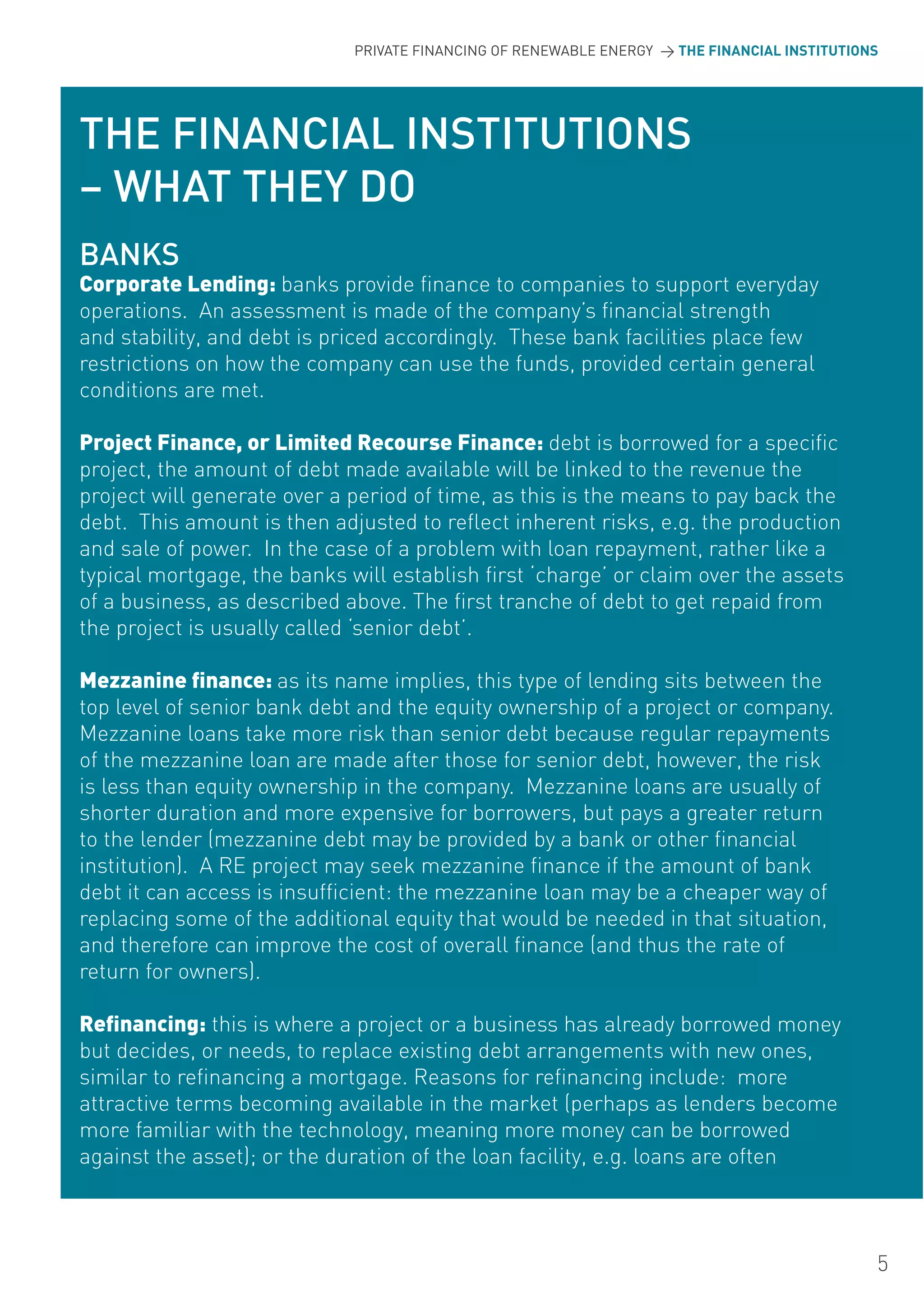 PRIVATE FINANCING OF RENEWABLE ENERGY > THE FINANCIAL INSTITUTIONS




THE FINANCIAL INSTITUTIONS
– WHAT THEY DO
BANKS
Corporate Lending: banks provide finance to companies to support everyday
operations. An assessment is made of the company’s financial strength
and stability, and debt is priced accordingly. These bank facilities place few
restrictions on how the company can use the funds, provided certain general
conditions are met.

Project Finance, or Limited Recourse Finance: debt is borrowed for a specific
project, the amount of debt made available will be linked to the revenue the
project will generate over a period of time, as this is the means to pay back the
debt. This amount is then adjusted to reflect inherent risks, e.g. the production
and sale of power. In the case of a problem with loan repayment, rather like a
typical mortgage, the banks will establish first ‘charge’ or claim over the assets
of a business, as described above. The first tranche of debt to get repaid from
the project is usually called ‘senior debt’.

Mezzanine finance: as its name implies, this type of lending sits between the
top level of senior bank debt and the equity ownership of a project or company.
Mezzanine loans take more risk than senior debt because regular repayments
of the mezzanine loan are made after those for senior debt, however, the risk
is less than equity ownership in the company. Mezzanine loans are usually of
shorter duration and more expensive for borrowers, but pays a greater return
to the lender (mezzanine debt may be provided by a bank or other financial
institution). A RE project may seek mezzanine finance if the amount of bank
debt it can access is insufficient: the mezzanine loan may be a cheaper way of
replacing some of the additional equity that would be needed in that situation,
and therefore can improve the cost of overall finance (and thus the rate of
return for owners).

Refinancing: this is where a project or a business has already borrowed money
but decides, or needs, to replace existing debt arrangements with new ones,
similar to refinancing a mortgage. Reasons for refinancing include: more
attractive terms becoming available in the market (perhaps as lenders become
more familiar with the technology, meaning more money can be borrowed
against the asset); or the duration of the loan facility, e.g. loans are often



                                                                                              5
 