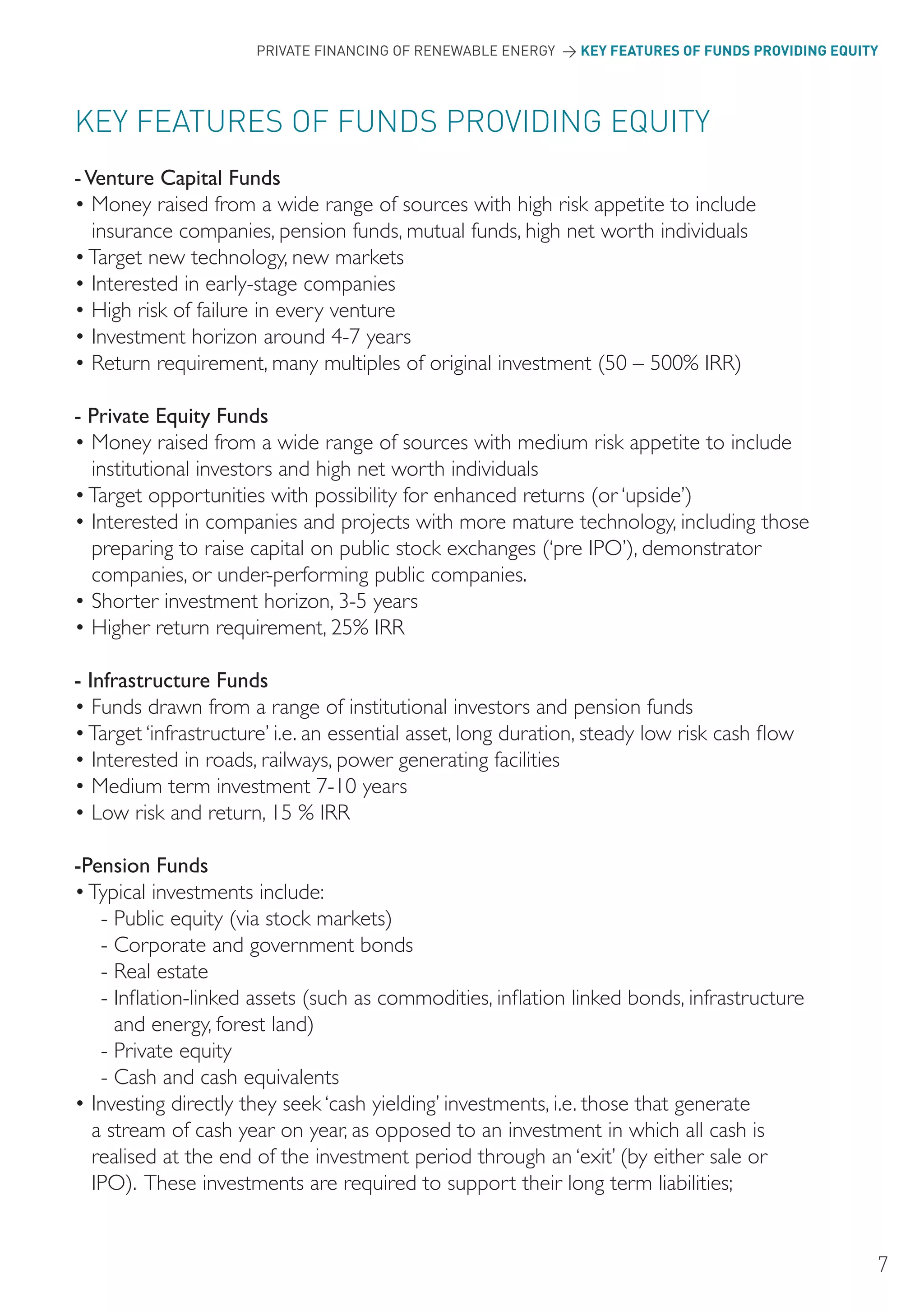 PRIVATE FINANCING OF RENEWABLE ENERGY > KEY FEATURES OF FUNDS PROVIDING EQUITY




KEY FEATURES oF FUNDS PRoVIDING EqUITY
- Venture Capital Funds
• Money raised from a wide range of sources with high risk appetite to include
   insurance companies, pension funds, mutual funds, high net worth individuals
• Target new technology, new markets
• Interested in early-stage companies
• High risk of failure in every venture
• Investment horizon around 4-7 years
• Return requirement, many multiples of original investment (50 – 500% IRR)

- Private Equity Funds
• Money raised from a wide range of sources with medium risk appetite to include
  institutional investors and high net worth individuals
• Target opportunities with possibility for enhanced returns (or ‘upside’)
• Interested in companies and projects with more mature technology, including those
  preparing to raise capital on public stock exchanges (‘pre IPO’), demonstrator
  companies, or under-performing public companies.
• Shorter investment horizon, 3-5 years
• Higher return requirement, 25% IRR

- Infrastructure Funds
• Funds drawn from a range of institutional investors and pension funds
• Target ‘infrastructure’ i.e. an essential asset, long duration, steady low risk cash flow
• Interested in roads, railways, power generating facilities
• Medium term investment 7-10 years
• Low risk and return, 15 % IRR

-Pension Funds
• Typical investments include:
   - Public equity (via stock markets)
   - Corporate and government bonds
   - Real estate
   - Inflation-linked assets (such as commodities, inflation linked bonds, infrastructure
     and energy, forest land)
   - Private equity
   - Cash and cash equivalents
• Investing directly they seek ‘cash yielding’ investments, i.e. those that generate
  a stream of cash year on year, as opposed to an investment in which all cash is
  realised at the end of the investment period through an ‘exit’ (by either sale or
  IPO). These investments are required to support their long term liabilities;


                                                                                                    7
 