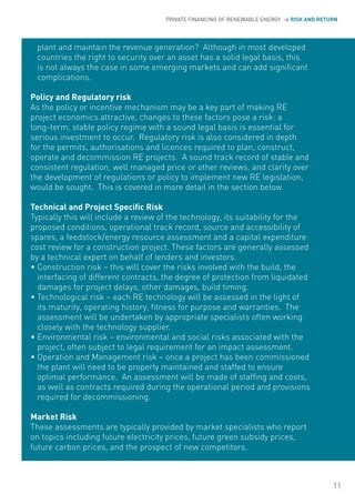 PRIVATE FINANCING OF RENEWABLE ENERGY > RISK AND RETURN




 plant and maintain the revenue generation? Although in most developed
 countries the right to security over an asset has a solid legal basis, this
 is not always the case in some emerging markets and can add significant
 complications.

Policy and Regulatory risk
As the policy or incentive mechanism may be a key part of making RE
project economics attractive, changes to these factors pose a risk: a
long-term, stable policy regime with a sound legal basis is essential for
serious investment to occur. Regulatory risk is also considered in depth
for the permits, authorisations and licences required to plan, construct,
operate and decommission RE projects. A sound track record of stable and
consistent regulation, well managed price or other reviews, and clarity over
the development of regulations or policy to implement new RE legislation,
would be sought. This is covered in more detail in the section below.

Technical and Project Specific Risk
Typically this will include a review of the technology, its suitability for the
proposed conditions, operational track record, source and accessibility of
spares, a feedstock/energy resource assessment and a capital expenditure
cost review for a construction project. These factors are generally assessed
by a technical expert on behalf of lenders and investors.
• Construction risk – this will cover the risks involved with the build, the
  interfacing of different contracts, the degree of protection from liquidated
  damages for project delays, other damages, build timing.
• Technological risk – each RE technology will be assessed in the light of
  its maturity, operating history, fitness for purpose and warranties. The
  assessment will be undertaken by appropriate specialists often working
  closely with the technology supplier.
• Environmental risk – environmental and social risks associated with the
  project, often subject to legal requirement for an impact assessment.
• operation and Management risk – once a project has been commissioned
  the plant will need to be properly maintained and staffed to ensure
  optimal performance. An assessment will be made of staffing and costs,
  as well as contracts required during the operational period and provisions
  required for decommissioning.

Market Risk
These assessments are typically provided by market specialists who report
on topics including future electricity prices, future green subsidy prices,
future carbon prices, and the prospect of new competitors.



                                                                                           11
 