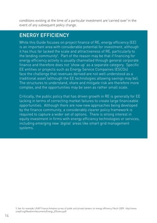 conditions existing at the time of a particular investment are ‘carried over’ in the
        event of any subsequent policy change.

        ENERGY EFFICIENCY
        While this Guide focuses on project finance of RE, energy efficiency (EE)
        is an important area with considerable potential for investment, although
        it has thus far lacked the scale and attractiveness of RE, particularly to
        the lending community5. Part of the reason may be that if financing for
        energy efficiency activity is usually channelled through general corporate
        finance and therefore does not ‘show up’ as a separate category. Specific
        EE entities or projects such as Energy Service Companies (ESCos)
        face the challenge that revenues derived are not well understood as a
        traditional asset (although the EE technologies allowing savings may be).
        The structures to understand, share and mitigate risk are therefore more
        complex, and the opportunities may be seen as rather small scale.

        Critically, the public policy that has driven growth in RE is generally for EE
        lacking in terms of correcting market failures to create large financeable
        opportunities. Although there are now new approaches being developed
        by the finance community, a considerably clearer policy framework is
        required to capture a wider set of options. There is strong interest in
        equity investment in firms with energy efficiency technologies or services,
        including emerging new ‘digital’ areas like smart grid management
        systems.




     5. See, for example, UNEP Finance Initiative survey of public and private bankers on energy efficiency, March 2009, http://www.
     unepfi.org/fileadmin/documents/Energy_Efficiency.pdf.
14
 