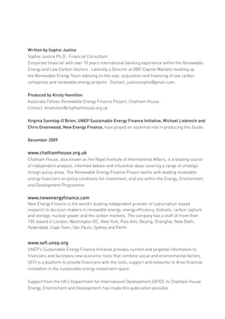 Written by Sophie Justice
Sophie Justice Ph.D., Financial Consultant.
Corporate financier with over 10 years international banking experience within the Renewable
Energy and Low Carbon Sectors. Laterally a Director at RBC Capital Markets heading up
the Renewable Energy Team advising on the sale, acquisition and financing of low carbon
companies and renewable energy projects. Contact: justicesophie@gmail.com.


Produced by Kirsty Hamilton
Associate Fellow, Renewable Energy Finance Project, Chatham House.
Contact: khamilton@chathamhouse.org.uk


Virginia Sonntag-O’Brien, UNEP Sustainable Energy Finance Initiative, Michael Liebreich and
Chris Greenwood, New Energy Finance, have played an essential role in producing this Guide.


December 2009


www.chathamhouse.org.uk
Chatham House, also known as the Royal Institute of International Affairs, is a leading source
of independent analysis, informed debate and influential ideas covering a range of strategic
foreign policy areas. The Renewable Energy Finance Project works with leading renewable
energy financiers on policy conditions for investment; and sits within the Energy, Environment
and Development Programme.


www.newenergyfinance.com
New Energy Finance is the world’s leading independent provider of subscription-based
research to decision-makers in renewable energy, energy efficiency, biofuels, carbon capture
and storage, nuclear power and the carbon markets. The company has a staff of more than
130, based in London, Washington DC, New York, Palo Alto, Beijing, Shanghai, New Delhi,
Hyderabad, Cape Town, São Paulo, Sydney and Perth.


www.sefi.unep.org
UNEP’s Sustainable Energy Finance Initiative provides current and targeted information to
financiers and facilitates new economic tools that combine social and environmental factors.
SEFI is a platform to provide financiers with the tools, support and networks to drive financial
innovation in the sustainable energy investment space.


Support from the UK’s Department for International Development (DFID), to Chatham House
Energy, Environment and Development, has made this publication possible.
 