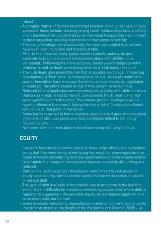 robust.
     - A complex matrix of factors determined whether or not a transaction gets
       approved, these include: existing strong client relationships (and ancillary
       client business); returns offered by an individual transaction; risk inherent
       to the transaction; existing experience in that sector or activity.
     - The cost of lending rose substantially, for example, project finance fees
       have been seen to double and margins treble.
     - Prior to the financial crisis, banks would routinely underwrite and
       syndicate loans, this enabled transactions above £30m/£50m to be
       completed. Following the financial crisis, lenders were not prepared to
       underwrite and so deals were being done on a ‘club basis’ (see end).
     - The club deals also posed the risk that at an advanced stage in financing
       negotiations, a ‘final bank’ is missing or pulls out. A replacement bank
       would then either have to accept the terms and conditions as negotiated,
       or could put the entire project at risk if they sought to renegotiate.
     - Reduced tenors: banks became extremely reluctant to offer debt for more
       than a 6 or 7 year period (or tenor), compared to the 15 year loans that
       were available before the crisis. This means project developers would
       have to refinance the project, taking the risk of what financial conditions
       will be like at that point in the future.
     - Some banks returned to home markets, particularly if government capital
       injections or stimulus provisions have conditions linked to nationally
       focused activity.
     - Non-core clients or new players found accessing debt very difficult.

     EqUITY
     - Investors became reluctant to invest or make acquisitions, the perception
       being that they were being asked to pay too much for some opportunities.
       Some investors considering multiple opportunities may have been unable
       to complete the marginal transactions because access to all funding was
       reduced.
     - Companies, such as project developers, were forced to sell assets or
       equity because they cannot access capital elsewhere to construct assets
       or service debt.
     - The lack of debt available in the market due to problems in the banking
       sector meant difficulty for investors completing acquisitions where debt is
       required to supplement the available equity, or to enhance equity returns
       to an acceptable hurdle level.
     - Some investors were being requested by investment committees to justify
       investments made at the height of the market (ie pre october 2008) – as


18
 