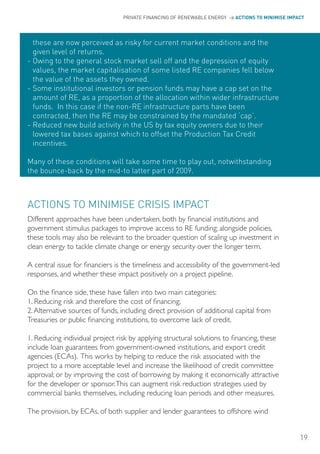 PRIVATE FINANCING OF RENEWABLE ENERGY > ACTIONS TO MINIMISE IMPACT




  these are now perceived as risky for current market conditions and the
  given level of returns.
- owing to the general stock market sell off and the depression of equity
  values, the market capitalisation of some listed RE companies fell below
  the value of the assets they owned.
- Some institutional investors or pension funds may have a cap set on the
  amount of RE, as a proportion of the allocation within wider infrastructure
  funds. In this case if the non-RE infrastructure parts have been
  contracted, then the RE may be constrained by the mandated ‘cap’.
- Reduced new build activity in the US by tax equity owners due to their
  lowered tax bases against which to offset the Production Tax Credit
  incentives.

Many of these conditions will take some time to play out, notwithstanding
the bounce-back by the mid-to latter part of 2009.



ACTIoNS To MINIMISE CRISIS IMPACT
Different approaches have been undertaken, both by financial institutions and
government stimulus packages to improve access to RE funding; alongside policies,
these tools may also be relevant to the broader question of scaling up investment in
clean energy to tackle climate change or energy security over the longer term.

A central issue for financiers is the timeliness and accessibility of the government-led
responses, and whether these impact positively on a project pipeline.

On the finance side, these have fallen into two main categories:
1. Reducing risk and therefore the cost of financing;
2. Alternative sources of funds, including direct provision of additional capital from
Treasuries or public financing institutions, to overcome lack of credit.

1. Reducing individual project risk by applying structural solutions to financing, these
include loan guarantees from government-owned institutions, and export credit
agencies (ECAs). This works by helping to reduce the risk associated with the
project to a more acceptable level and increase the likelihood of credit committee
approval; or by improving the cost of borrowing by making it economically attractive
for the developer or sponsor. This can augment risk reduction strategies used by
commercial banks themselves, including reducing loan periods and other measures.

The provision, by ECAs, of both supplier and lender guarantees to offshore wind


                                                                                                 19
 