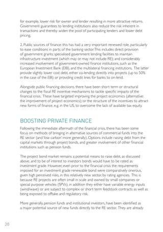 for example, lower risk for owner and lender resulting in more attractive returns.
     Government guarantees to lending institutions also reduce the risk inherent in
     transactions and thereby widen the pool of participating lenders and lower debt
     pricing.

     2. Public sources of finance: this has had a very important renewed role, particularly
     to ease conditions in parts of the banking sector. This includes direct provision
     of government grants; specialised government lending facilities to maintain
     infrastructure investment (which may or may not include RE); and considerably
     increased involvement of government-owned finance institutions, such as the
     European Investment Bank (EIB), and the multilateral financing institutions. The latter
     provide slightly lower cost debt, either co-lending directly into projects (up to 50%
     in the case of the EIB) or providing credit lines for banks to on-lend.

     Alongside public financing decisions, there have been short term or structural
     changes to the fiscal RE incentive mechanisms to tackle specific impacts of the
     financial crisis. These have targeted improving the project economics (alternative:
     the improvement of project economics); or the structure of the incentives to attract
     new forms of finance, e.g. in the US, to overcome the lack of available tax equity.



     BooSTING PRIVATE FINANCE
     Following the immediate aftermath of the financial crisis, there has been some
     focus on methods of bringing in alternative sources of commercial funds into the
     RE sector (and ‘low carbon’ more generally). Options include raising debt from the
     capital markets through project bonds, and greater involvement of other financial
     institutions such as pension funds.

     The project bond market remains a potential means to raise debt, as discussed
     above, and to be of interest to investors bonds would have to be rated as
     investment grade. However, even prior to the financial crisis the requirements
     imposed for an investment grade renewable bond were comparatively onerous,
     given high perceived risks, in this relatively new sector, by rating agencies. This is
     because RE projects are often small in scale and owned by small companies or
     special purpose vehicles (SPVs), in addition they either have variable energy inputs
     (wind/wave) or are subject to complex or short term feedstock contracts as well as
     being exposed to offtake and regulatory risk.

     More generally, pension funds and institutional investors, have been identified as
     a major potential source of new funds directly to the RE sector. They are already



20
 