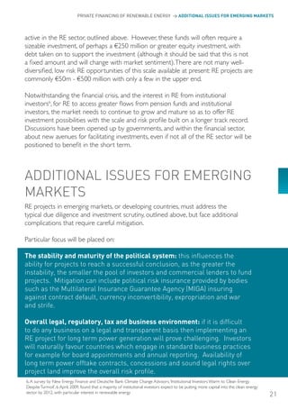 PRIVATE FINANCING OF RENEWABLE ENERGY > ADDITIONAL ISSUES FOR EMERGING MARKETS




active in the RE sector, outlined above. However, these funds will often require a
sizeable investment, of perhaps a €250 million or greater equity investment, with
debt taken on to support the investment (although it should be said that this is not
a fixed amount and will change with market sentiment). There are not many well-
diversified, low risk RE opportunities of this scale available at present: RE projects are
commonly €50m - €500 million with only a few in the upper end.

Notwithstanding the financial crisis, and the interest in RE from institutional
investors6, for RE to access greater flows from pension funds and institutional
investors, the market needs to continue to grow and mature so as to offer RE
investment possibilities with the scale and risk profile built on a longer track record.
Discussions have been opened up by governments, and within the financial sector,
about new avenues for facilitating investments, even if not all of the RE sector will be
positioned to benefit in the short term.



ADDITIoNAL ISSUES FoR EMERGING
MARKETS
RE projects in emerging markets, or developing countries, must address the
typical due diligence and investment scrutiny, outlined above, but face additional
complications that require careful mitigation.

Particular focus will be placed on:

The stability and maturity of the political system: this influences the
ability for projects to reach a successful conclusion, as the greater the
instability, the smaller the pool of investors and commercial lenders to fund
projects. Mitigation can include political risk insurance provided by bodies
such as the Multilateral Insurance Guarantee Agency (MIGA) insuring
against contract default, currency inconvertibility, expropriation and war
and strife.

Overall legal, regulatory, tax and business environment: if it is difficult
to do any business on a legal and transparent basis then implementing an
RE project for long term power generation will prove challenging. Investors
will naturally favour countries which engage in standard business practices
for example for board appointments and annual reporting. Availability of
long term power offtake contracts, concessions and sound legal rights over
project land improve the overall risk profile.
6. A survey by New Energy Finance and Deutsche Bank Climate Change Advisors, ‘Institutional Investors Warm to Clean Energy
Despite Turmoil’, 6 April, 2009, found that a majority of institutional investors expect to be putting more capital into the clean energy
sector by 2012, with particular interest in renewable energy
                                                                                                                                            21
 
