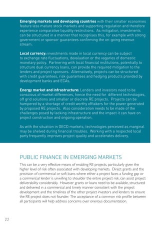 Emerging markets and developing countries with their smaller economies
     feature less mature stock markets and supporting regulation and therefore
     experience comparative liquidity restrictions. As mitigation, investments
     can be structured in a manner that recognises this, for example with strong
     government or sponsor guarantees confirming the on-going revenue
     stream.

     Local currency: investments made in local currency can be subject
     to exchange rate fluctuations, devaluation or the vagaries of domestic
     monetary policy. Partnering with local financial institutions, potentially to
     structure dual currency loans, can provide the required mitigation to the
     lenders and project sponsors. Alternatively, projects can be structured
     with credit guarantees, risk guarantees and hedging products provided by
     development banks and ECAs.

     Energy market and infrastructure: Lenders and investors need to be
     conscious of market differences, hence the need for different technologies,
     off grid solutions and smaller or discrete RE projects. Projects can be
     hampered by a shortage of credit worthy offtakers for the power generated
     by proposed RE projects. Also consideration needs to be made of the
     challenges posed by lacking infrastructure and the impact it can have on
     project construction and ongoing operation.

     As with the situation in oECD markets, technologies perceived as marginal
     may be shelved during financial troubles. Working with a respected local
     party frequently improves project quality and accelerates delivery.




     PUBLIC FINANCE IN EMERGING MARKETS
     This can be a very effective means of enabling RE projects, particularly given the
     higher level of risk often associated with developing markets. Direct grants and the
     provision of commercial or soft loans where either a project faces a funding gap or
     a commercial lender is unwilling to shoulder the entire project risk, can assist project
     deliverability considerably. However grants or loans need to be available, structured
     and delivered in a commercial and timely manner consistent with the project
     development and the timelines of the other project investors and lenders to ensure
     the RE project does not founder. The acceptance of a common risk profile between
     all participants will help address concerns over onerous documentation.



22
 