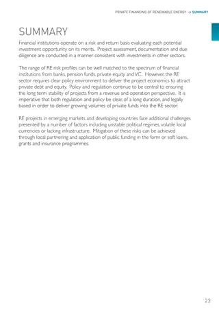 PRIVATE FINANCING OF RENEWABLE ENERGY > SUMMARY




SUMMARY
Financial institutions operate on a risk and return basis evaluating each potential
investment opportunity on its merits. Project assessment, documentation and due
diligence are conducted in a manner consistent with investments in other sectors.

The range of RE risk profiles can be well matched to the spectrum of financial
institutions from banks, pension funds, private equity and VC. However, the RE
sector requires clear policy environment to deliver the project economics to attract
private debt and equity. Policy and regulation continue to be central to ensuring
the long term stability of projects from a revenue and operation perspective. It is
imperative that both regulation and policy be clear, of a long duration, and legally
based in order to deliver growing volumes of private funds into the RE sector.

RE projects in emerging markets and developing countries face additional challenges
presented by a number of factors including unstable political regimes, volatile local
currencies or lacking infrastructure. Mitigation of these risks can be achieved
through local partnering and application of public funding in the form or soft loans,
grants and insurance programmes.




                                                                                            23
 