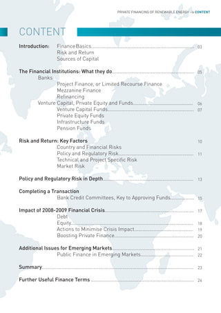 PRIVATE FINANCING OF RENEWABLE ENERGY > CONTENT




CoNTENT
Introduction:           Finance Basics.......................................................................... 03
                        Risk and Return
                        Sources of Capital

The Financial Institutions: What they do........................................................... 05
        Banks
                Project Finance, or Limited Recourse Finance
                Mezzanine Finance
                Refinancing
        Venture Capital, Private Equity and Funds........................................... 06
                Venture Capital Funds.............................................................. 07
                Private Equity Funds
                Infrastructure Funds
                Pension Funds

Risk and Return: Key Factors                                                                    10
               Country and Financial Risks
               Policy and Regulatory Risk...................................................... 11
               Technical and Project Specific Risk
               Market Risk

Policy and Regulatory Risk in Depth................................................................. 13

Completing a Transaction
               Bank Credit Committees, Key to Approving Funds................. 15

Impact of 2008-2009 Financial Crisis................................................................                17
               Debt
               Equity........................................................................................       18
               Actions to Minimise Crisis Impact..........................................                          19
               Boosting Private Finance.........................................................                    20

Additional Issues for Emerging Markets........................................................... 21
                Public Finance in Emerging Markets...................................... 22

Summary............................................................................................................. 23

Further Useful Finance Terms .......................................................................... 24
 