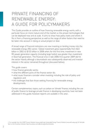 PRIVATE FINANCING oF
          RENEWABLE ENERGY:
          A GUIDE FoR PoLICYMAKERS
          This Guide provides an outline of how financing renewable energy works, with a
          particular focus on more mature end of the market i.e. the proven technologies that
          can be deployed now and at scale. It aims to show how policy looks and where it
          fits in from a financing perspective; as well as the range of other factors that need to
          be taken into account in doing an actual project or deal.

          A broad range of financial institutions are now investing or lending money into the
          renewable energy (RE) sector. Global investment grew exponentially from $22
          billion in 2002 to $155 billion in 2008 when, for the first time, investment in new
          RE power generation capacity (including large hydro) was greater than investment
          in fossil fuel generation. The financial crisis in late 2008, first quarter 2009 did hit
          the sector heavily, although a bounceback was subsequently observed, and investor
          interest in the sector remained throughout (discussed below).

          This guide covers:
          • how finance generally works;
          • what the different parts of the finance sector do;
          • what issues financiers consider when investing, including the role of policy and
            regulation; and
          • the challenges that face those seeking financing for renewable energy
            developments.

          Certain complementary topics, such as carbon or ‘climate’ finance, including the use
          of public finance to leverage private finance in developing countries, have not been
          addressed in this guide, however, reports are available in this area1.




    1. For example, from the UNEP Finance Initiative (www.unepfi.org); Sustainable Energy Finance Initiative (www.sefi.unep.org); Sir Nicholas
    Stern at the Grantham Institute, http://www.lse.ac.uk/collections/granthamInstitute.

2
 