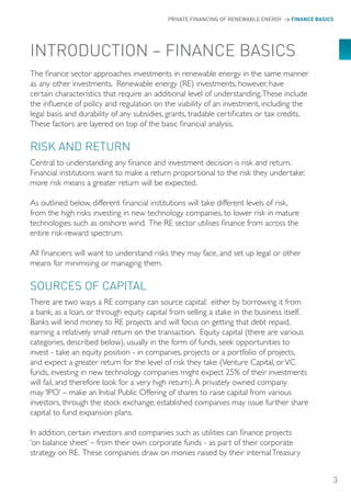 PRIVATE FINANCING OF RENEWABLE ENERGY > FINANCE BASICS




INTRoDUCTIoN – FINANCE BASICS
The finance sector approaches investments in renewable energy in the same manner
as any other investments. Renewable energy (RE) investments, however, have
certain characteristics that require an additional level of understanding. These include
the influence of policy and regulation on the viability of an investment, including the
legal basis and durability of any subsidies, grants, tradable certificates or tax credits.
These factors are layered on top of the basic financial analysis.

RISK AND RETURN
Central to understanding any finance and investment decision is risk and return.
Financial institutions want to make a return proportional to the risk they undertake:
more risk means a greater return will be expected.

As outlined below, different financial institutions will take different levels of risk,
from the high risks investing in new technology companies, to lower risk in mature
technologies such as onshore wind. The RE sector utilises finance from across the
entire risk-reward spectrum.

All financiers will want to understand risks they may face, and set up legal or other
means for minimising or managing them.

SoURCES oF CAPITAL
There are two ways a RE company can source capital: either by borrowing it from
a bank, as a loan, or through equity capital from selling a stake in the business itself.
Banks will lend money to RE projects and will focus on getting that debt repaid,
earning a relatively small return on the transaction. Equity capital (there are various
categories, described below), usually in the form of funds, seek opportunities to
invest - take an equity position - in companies, projects or a portfolio of projects,
and expect a greater return for the level of risk they take (Venture Capital, or VC
funds, investing in new technology companies might expect 25% of their investments
will fail, and therefore look for a very high return). A privately owned company
may ‘IPO’ – make an Initial Public Offering of shares to raise capital from various
investors, through the stock exchange; established companies may issue further share
capital to fund expansion plans.

In addition, certain investors and companies such as utilities can finance projects
‘on balance sheet’ – from their own corporate funds - as part of their corporate
strategy on RE. These companies draw on monies raised by their internal Treasury


                                                                                                 3
 