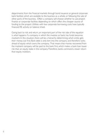 departments from the financial markets through bond issuance or general corporate
    bank facilities which are available to the business as a whole, or following the sale of
    other parts of the business. Often a company will choose whether to use project
    finance or corporate facilities depending on which offers the cheaper source of
    funding to the project. Utilities with low corporate borrowing costs have typically
    financed RE activity on balance sheet.

    Going back to risk and return, an important part of the risk side of the equation
    is what happens if a company in which the investor, or bank, has funds becomes
    insolvent. In this situation, there will be a hierarchy determining which entity gets
    their money out first. Bank debt is only lent into the company and therefore ranks
    ahead of equity which owns the company. That means that monies recovered from
    the insolvent company will be paid to the bank first, which makes a bank loan lower
    risk than an equity stake in the company. Therefore, banks command a lower return
    than equity investors.




4
 
