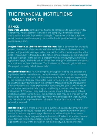 PRIVATE FINANCING OF RENEWABLE ENERGY > THE FINANCIAL INSTITUTIONS




THE FINANCIAL INSTITUTIONS
– WHAT THEY DO
BANKS
Corporate Lending: banks provide finance to companies to support everyday
operations. An assessment is made of the company’s financial strength
and stability, and debt is priced accordingly. These bank facilities place few
restrictions on how the company can use the funds, provided certain general
conditions are met.

Project Finance, or Limited Recourse Finance: debt is borrowed for a specific
project, the amount of debt made available will be linked to the revenue the
project will generate over a period of time, as this is the means to pay back the
debt. This amount is then adjusted to reflect inherent risks, e.g. the production
and sale of power. In the case of a problem with loan repayment, rather like a
typical mortgage, the banks will establish first ‘charge’ or claim over the assets
of a business, as described above. The first tranche of debt to get repaid from
the project is usually called ‘senior debt’.

Mezzanine finance: as its name implies, this type of lending sits between the
top level of senior bank debt and the equity ownership of a project or company.
Mezzanine loans take more risk than senior debt because regular repayments
of the mezzanine loan are made after those for senior debt, however, the risk
is less than equity ownership in the company. Mezzanine loans are usually of
shorter duration and more expensive for borrowers, but pays a greater return
to the lender (mezzanine debt may be provided by a bank or other financial
institution). A RE project may seek mezzanine finance if the amount of bank
debt it can access is insufficient: the mezzanine loan may be a cheaper way of
replacing some of the additional equity that would be needed in that situation,
and therefore can improve the cost of overall finance (and thus the rate of
return for owners).

Refinancing: this is where a project or a business has already borrowed money
but decides, or needs, to replace existing debt arrangements with new ones,
similar to refinancing a mortgage. Reasons for refinancing include: more
attractive terms becoming available in the market (perhaps as lenders become
more familiar with the technology, meaning more money can be borrowed
against the asset); or the duration of the loan facility, e.g. loans are often



                                                                                              5
 