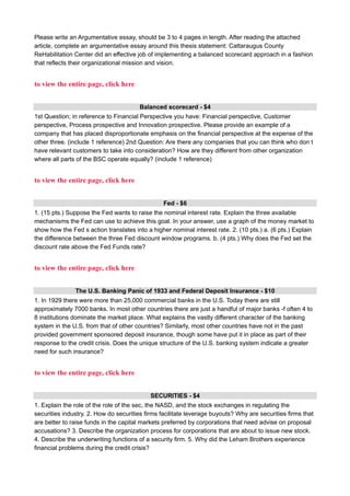 Please write an Argumentative essay, should be 3 to 4 pages in length. After reading the attached
article, complete an argumentative essay around this thesis statement: Cattaraugus County
ReHabilitation Center did an effective job of implementing a balanced scorecard approach in a fashion
that reflects their organizational mission and vision.
to view the entire page, click here
Balanced scorecard - $4
1st Question; in reference to Financial Perspective you have: Financial perspective, Customer
perspective, Process prospective and Innovation prospective. Please provide an example of a
company that has placed disproportionate emphasis on the financial perspective at the expense of the
other three. (include 1 reference) 2nd Question: Are there any companies that you can think who don t
have relevant customers to take into consideration? How are they different from other organization
where all parts of the BSC operate equally? (include 1 reference)
to view the entire page, click here
Fed - $6
1. (15 pts.) Suppose the Fed wants to raise the nominal interest rate. Explain the three available
mechanisms the Fed can use to achieve this goal. In your answer, use a graph of the money market to
show how the Fed s action translates into a higher nominal interest rate. 2. (10 pts.) a. (6 pts.) Explain
the difference between the three Fed discount window programs. b. (4 pts.) Why does the Fed set the
discount rate above the Fed Funds rate?
to view the entire page, click here
The U.S. Banking Panic of 1933 and Federal Deposit Insurance - $10
1. In 1929 there were more than 25,000 commercial banks in the U.S. Today there are still
approximately 7000 banks. In most other countries there are just a handful of major banks -f often 4 to
8 institutions dominate the market place. What explains the vastly different character of the banking
system in the U.S. from that of other countries? Similarly, most other countries have not in the past
provided government sponsored deposit insurance, though some have put it in place as part of their
response to the credit crisis. Does the unique structure of the U.S. banking system indicate a greater
need for such insurance?
to view the entire page, click here
SECURITIES - $4
1. Explain the role of the role of the sec, the NASD, and the stock exchanges in regulating the
securities industry. 2. How do securities firms facilitate leverage buyouts? Why are securities firms that
are better to raise funds in the capital markets preferred by corporations that need advise on proposal
accusations? 3. Describe the organization process for corporations that are about to issue new stock.
4. Describe the underwriting functions of a security firm. 5. Why did the Leham Brothers experience
financial problems during the credit crisis?
 