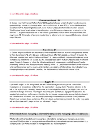 to view the entire page, click here
Finance questions 4 - $8
8. Explain how the Financial Reform Act of 2010 applies to hedge funds 9. Explain how the income
generated by a mutual fund is taxed when the fund distributes at least 90% of its taxable income to
shareholders? 10. According to research , have mutual funds outperformed the market? Explain.
Would mutual funds be attractive to some investors even if they are not expected to outperform the
market? 11. Explain the relative risk of the various types of securities in which a money market fund
may invest. 12. If the value of a money market fund or a bond fund more susceptible to rising interest
rates? Explain.
to view the entire page, click here
7 questions - $4
1. Explain why mutual funds are attractive to small investors? How can mutual funds generate returns
to their shareholders? 2. Why do open end mutual funds differ from closed end funds? 3. Explain the
difference between load and no load mutual funds? 4. Like mutual funds commercial banks and stock
owned saving institutions sell shares, but the proceeds received by mutual funds are used in different
ways. Explain. 5. Support or refute the following statement. Investors can avoid all types of risk by
purchasing a mutual fund that contains only treasury bonds? 6. Describe the ideal mutual for investors
who wish to generate tax free income and maintain a low degree of interest rate risk. 7. Explain how
changing foreign currency values can affect the performance of international mutual funds.
to view the entire page, click here
Supply - $4
Operations Project In this assignment, you will choose an organization to profile. Conduct an
investigation to characterize and analyze the organization s supply chain. Pay close attention to the
link to the organization s strategy, its structure, and current performance of the supply chain, and the
patterns of change over time. Final Report You will submit a write?up 3-5 pages that describes the
supply chain, analyzes performance, identifies the key issues, compares the supply chain to others in
the same or other industries, and recommends strategic considerations or tactics for improvement.
Report must be neat, clean, and simple. The more detail and concise your report, the better your grade
will be. Do not exceed 5 pages and do not fall under 3 pages.
to view the entire page, click here
Differences between managing an international company and managing a domestic company -
$4
What are the differences between managing an international company and managing a domestic
company?What functions of management are different in an international company as compared to a
company in the US?What function of management is the most important?
 