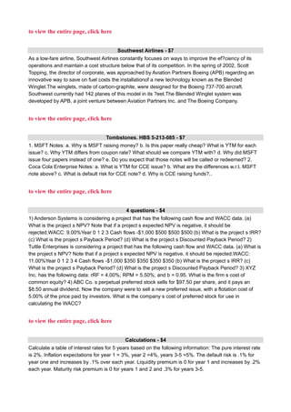to view the entire page, click here
Southwest Airlines - $7
As a low-fare airline, Southwest Airlines constantly focuses on ways to improve the ef?ciency of its
operations and maintain a cost structure below that of its competition. In the spring of 2002, Scott
Topping, the director of corporate, was approached by Aviation Partners Boeing (APB) regarding an
innovative way to save on fuel costs the installationof a new technology known as the Blended
Winglet.The winglets, made of carbon-graphite, were designed for the Boeing 737-700 aircraft.
Southwest currently had 142 planes of this model in its ?eet.The Blended Winglet system was
developed by APB, a joint venture between Aviation Partners Inc. and The Boeing Company.
to view the entire page, click here
Tombstones. HBS 5-213-085 - $7
1. MSFT Notes: a. Why is MSFT raising money? b. Is this paper really cheap? What is YTM for each
issue? c. Why YTM differs from coupon rate? What should we compare YTM with? d. Why did MSFT
issue four papers instead of one? e. Do you expect that those notes will be called or redeemed? 2.
Coca Cola Enterprise Notes: a. What is YTM for CCE issue? b. What are the differences w.r.t. MSFT
note above? c. What is default risk for CCE note? d. Why is CCE raising funds?..
to view the entire page, click here
4 questions - $4
1) Anderson Systems is considering a project that has the following cash flow and WACC data. (a)
What is the project s NPV? Note that if a project s expected NPV is negative, it should be
rejected.WACC: 9.00%Year 0 1 2 3 Cash flows -$1,000 $500 $500 $500 (b) What is the project s IRR?
(c) What is the project s Payback Period? (d) What is the project s Discounted Payback Period? 2)
Tuttle Enterprises is considering a project that has the following cash flow and WACC data. (a) What is
the project s NPV? Note that if a project s expected NPV is negative, it should be rejected.WACC:
11.00%Year 0 1 2 3 4 Cash flows -$1,000 $350 $350 $350 $350 (b) What is the project s IRR? (c)
What is the project s Payback Period? (d) What is the project s Discounted Payback Period? 3) XYZ
Inc. has the following data: rRF = 4.00%; RPM = 5.50%; and b = 0.95. What is the firm s cost of
common equity? 4) ABC Co. s perpetual preferred stock sells for $97.50 per share, and it pays an
$8.50 annual dividend. Now the company were to sell a new preferred issue, with a flotation cost of
5.00% of the price paid by investors. What is the company s cost of preferred stock for use in
calculating the WACC?
to view the entire page, click here
Calculations - $4
Calculate a table of interest rates for 5 years based on the following information: The pure interest rate
is 2%. Inflation expectations for year 1 = 3%, year 2 =4%, years 3-5 =5%. The default risk is .1% for
year one and increases by .1% over each year. Liquidity premium is 0 for year 1 and increases by .2%
each year. Maturity risk premium is 0 for years 1 and 2 and .3% for years 3-5.
 
