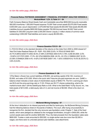 to view the entire page, click here
Financial Ratios.TEXTBOOK ASSIGNMENT 1 FINANCIAL STATEMENT ANALYSIS VERSION A
Module/Week 1 (Ch. 3) Table 3-1 - $4
Faith Company Balance Sheet Assets Cash and marketable securities $600,000 Accounts receivable
900,000 Inventories 1,500,000 Prepaid expense 75,000 Total current assets $3,075,000 Fixed assets
8,000,000 Less: accum depreciation -2,075,000 Net fixed assets $5,925,000 Total assets $9,000,000
Liabilities Account payable $800,000 Notes payable 700,000 Accrued taxes 50,000 Total current
liabilities $1,550,000 Long-term debt 2,500,000 Owner s equity (1 million shares of common stock
outstanding) 4,950,000 Total liabilities and owner s equity $9,000,000...
to view the entire page, click here
Finance Question.TCO D - $5
5. (TCO D) Which is the standard deviation of the returns on the index from 2000 to 2009 closest to?
Year End Index Realized Return (R - R)(R - R)2 2000 23.6% 14.78%0.0218448 2001
24.7%15.88%0.0252174 2002 30.5% 21.68% 0.0470022 2003 9.0% 0.18% 3.24E-06 2004 -2.0%
-10.82% 0.0117072 2005 -17.3% -26.12%0.0682254 2006 -24.3% -33.12% 0.1096934 2007 32.2%
23.38% 0.0546624 2008 4.4% -4.42% 0.0019536 2009 7.4% -1.42% 0.0002016 A) 19.5% B) 20.5% C)
3.8% D) 8.8%
to view the entire page, click here
Finance Questions 5 - $8
1)The Baker s Dozen has current liabilities of $5,600, net working capital of $2,100, inventory of
$3,900, and sales of $13,500. What is the quick ratio? Assume pre-paid expenses are zero. 2)ABC s
balance sheet indicates a book value of shareholders equity of $836,775. The firm s earning per share
are $3.6 and the price-earnings ratio is 11.05. If there are 59,171 shares outstanding, what is the
market-to-book ratio? 3)If the Debt/Equity Ratio is 0.60. What is the Debt Ratio? 4)Top Sound, Inc., has
total assets of $212,000, a debt-equity ratio of .6, and net income of $9,500. What is the return on
equity?..
to view the entire page, click here
McDaniel Mining Company - $7
At the time it defaulted on its interest payments and filed for bankruptcy, the McDaniel Mining Company
had the following balance sheet (in thousands of dollars). The court, after trying unsuccessfully to
reorganize the firm, decided that the only recourse was liquidation under Chapter 7. Sale of the fixed
assets, which were pledged as collateral to the mortgage bondholders, brought in $400,000, while the
current assets were sold for another $200,000. Thus, the total proceeds from the liquidation sales were
$600,000. Trustee s costs amounted to $50,000; no single worker was due more than $2,000 in
wages; and there were no unfunded pension plan liabilities. (see attachment)
to view the entire page, click here
 