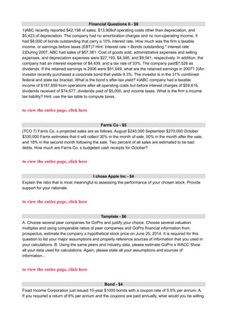 Financial Questions 6 - $8
1)ABC recently reported $42,198 of sales, $13,908of operating costs other than depreciation, and
$5,423 of depreciation. The company had no amortization charges and no non-operating income. It
had $8,000 of bonds outstanding that carry a 10% interest rate. How much was the firm s taxable
income, or earnings before taxes (EBT)? Hint: Interest rate = Bonds outstanding * interest rate
2)During 2007, ABC had sales of $67,381. Cost of goods sold, administrative expenses and selling
expenses, and depreciation expenses were $27,193, $4,346, and $9,541, respectively. In addition, the
company had an interest expense of $4,439, and a tax rate of 33%. The company paid$7,528 as
dividends. If the retained earnings is 2006 were $51,649, what are the retained earnings in 2007? 3)An
investor recently purchased a corporate bond that yields 9.3%. The investor is in the 31% combined
federal and state tax bracket. What is the bond s after-tax yield? 4)ABC company had a taxable
income of $187,859 from operations after all operating costs but before interest charges of $59,616,
dividends received of $74,677, dividends paid of $5,000, and income taxes. What is the firm s income
tax liability? Hint: use the tax table to compute taxes.
to view the entire page, click here
Farris Co - $5
(TCO 7) Farris Co. s projected sales are as follows. August $240,000 September $270,000 October
$330,000 Farris estimates that it will collect 30% in the month of sale, 50% in the month after the sale,
and 18% in the second month following the sale. Two percent of all sales are estimated to be bad
debts. How much are Farris Co. s budgeted cash receipts for October?
to view the entire page, click here
I chose Apple Inc - $4
Explain the ratio that is most meaningful to assessing the performance of your chosen stock. Provide
support for your rationale.
to view the entire page, click here
Template - $6
A. Choose several peer companies for GoPro and justify your choice. Choose several valuation
multiples and using comparable ratios of peer companies and GoPro financial information from
prospectus, estimate the company s hypothetical stock price on June 25, 2014. It is required for this
question to list your major assumptions and properly reference sources of information that you used in
your calculations. B. Using the same peers and industry data, please estimate GoPro s WACC Show
all your data used for calculations. Again, please state all your assumptions and sources of
information...
to view the entire page, click here
Bond - $4
Fixed Income Corporation just issued 10-year $1000 bonds with a coupon rate of 5.5% per annum. A.
If you required a return of 6% per annum and the coupons are paid annually, what would you be willing
 