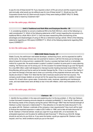 to pay for one of these bonds? B. If you required a return of 6% per annum and the coupons are paid
semi-annually, what would you be willing to pay for one of these bonds? C. Would you buy Hill
Corporation bonds from (b) (Semi-annual coupon) if they were trading at $900? Why? D. Briefly
explain what is meant by investment risk?
to view the entire page, click here
Unit 3: Traditional and Roth IRAs and Employee Benefits - $8
1. In considering whether to convert a traditional IRA to the Roth IRA form, which of the following is a
valid consideration? 2. Which of the following statements is NOT correct regarding the conversion of a
traditional IRA to a Roth IRA in 2014? 3. Carol has been researching IRAs and learning of the
advantages and disadvantages of using an IRA as a retirement savings vehicle. Which of the following
statements regarding an IRA is(are) CORRECT? 4. Which of the following statements regarding IRAs
is(are) CORRECT?
to view the entire page, click here
MINI-CASE Waldo County - $7
Waldo County, the well-known real estate developer, worked long hours, and he expected his staff to
do the same. So George Chavez was not surprised to receive a call from the boss just as George was
about to leave for a long summer s weekend.Mr. County s success had been built on a remarkable
instinct for a good site. He would exclaim Location! Location! Location! at some point in every planning
meeting. Yet finance was not his strong suit. On this occasion he wanted George to go over the figures
for a new $90 million outlet mall designed to intercept tourists heading downeast toward Maine. First
thing Monday will do just fine,he said as he handed George the file. I ll be in my house in Bar Harbor if
you need me.George s first task was to draw up a summary of the projected revenues and costs. The
results are shown in Table 10.8. Note that the mall s revenues would come from two sources: The
company would charge retailers an annual rent for the space they occupied and in addition it would
receive 5% of each store s gross sales. Construction costs, revenues, operating and maintenance
costs, and real estate taxes were all likely to rise in line with inflation, which was forecasted at 2% a
year.
to view the entire page, click here
Clarkson - $5
1. Identify the key problem in the case and explaining why it is the key problem. 2. Why has Clarkson
Lumber borrowed increasing amounts despite its consistent profitability? 3. How has Mr. Clarkson met
the financing needs of the company during the period 1993 through 1995? Has the financial strength of
Clarkson Lumber improved or deteriorated? 4. How attractive is it to take the trade discounts? 5. Do
you agree with Mr. Clarkson s estimate of the company s loan requirements? How much will he need
to finance the expected expansion in sales to $5.5 million in 1996, and to take all trade discounts? 6.
As Mr. Clarkson s financial adviser, would you urge him to go ahead with, or to reconsider, his
anticipated expansion and his plans for additional debt financing? 7. What do you think Mr. Dodge
should do and why do you think so. If you were the banker, would you approve Mr. Clarkson s loan
request, and if so, what conditions would you put on the loan?
 