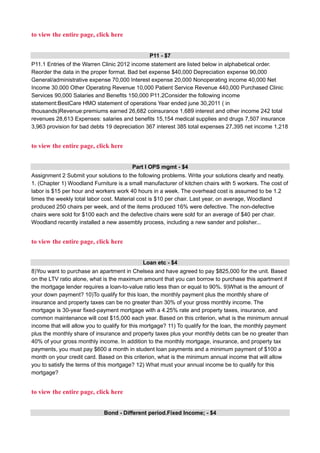 to view the entire page, click here
P11 - $7
P11.1 Entries of the Warren Clinic 2012 income statement are listed below in alphabetical order.
Reorder the data in the proper format. Bad bet expense $40,000 Depreciation expense 90,000
General/administrative expense 70,000 Interest expense 20,000 Nonoperating income 40,000 Net
Income 30.000 Other Operating Revenue 10,000 Patient Service Revenue 440,000 Purchased Clinic
Services 90,000 Salaries and Benefits 150,000 P11.2Consider the following income
statement:BestCare HMO statement of operations Year ended june 30,2011 ( in
thousands)Revenue:premiums earned 26,682 coinsurance 1,689 interest and other income 242 total
revenues 28,613 Expenses: salaries and benefits 15,154 medical supplies and drugs 7,507 insurance
3,963 provision for bad debts 19 depreciation 367 interest 385 total expenses 27,395 net income 1,218
to view the entire page, click here
Part I OPS mgmt - $4
Assignment 2 Submit your solutions to the following problems. Write your solutions clearly and neatly.
1. (Chapter 1) Woodland Furniture is a small manufacturer of kitchen chairs with 5 workers. The cost of
labor is $15 per hour and workers work 40 hours in a week. The overhead cost is assumed to be 1.2
times the weekly total labor cost. Material cost is $10 per chair. Last year, on average, Woodland
produced 250 chairs per week, and of the items produced 16% were defective. The non-defective
chairs were sold for $100 each and the defective chairs were sold for an average of $40 per chair.
Woodland recently installed a new assembly process, including a new sander and polisher...
to view the entire page, click here
Loan etc - $4
8)You want to purchase an apartment in Chelsea and have agreed to pay $825,000 for the unit. Based
on the LTV ratio alone, what is the maximum amount that you can borrow to purchase this apartment if
the mortgage lender requires a loan-to-value ratio less than or equal to 90%. 9)What is the amount of
your down payment? 10)To qualify for this loan, the monthly payment plus the monthly share of
insurance and property taxes can be no greater than 30% of your gross monthly income. The
mortgage is 30-year fixed-payment mortgage with a 4.25% rate and property taxes, insurance, and
common maintenance will cost $15,000 each year. Based on this criterion, what is the minimum annual
income that will allow you to qualify for this mortgage? 11) To qualify for the loan, the monthly payment
plus the monthly share of insurance and property taxes plus your monthly debts can be no greater than
40% of your gross monthly income. In addition to the monthly mortgage, insurance, and property tax
payments, you must pay $600 a month in student loan payments and a minimum payment of $100 a
month on your credit card. Based on this criterion, what is the minimum annual income that will allow
you to satisfy the terms of this mortgage? 12) What must your annual income be to qualify for this
mortgage?
to view the entire page, click here
Bond - Different period.Fixed Income; - $4
 