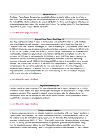 RADR - NPV - $4
The Happy Pappy Puppy Company has compiled the following data for adding a new line of pets to
their stores. The chief analyst, Bill, has chosen to use the RADR model. What NPV is calculated using
this method? The initial investment in the project is $45,000. The firm s cost of capital is 12%, however
projects in this risk class have a 14% required rate of return. The risk-free rate is 8%. Year Cash Inflow
1 $23,000 2 19,000 3 15,000 4 13,000 5 $10,000
to view the entire page, click here
Journal Entry, T Acct -Best Way - $6
Best Way purchases inventory in crates of merchandise; each crate of inventory is a unit. The fiscal
year of best Way ends each January 31. Assume you are dealing with a single Best Way store in
Cleveland, Ohio. The Cleveland store began 2012 with an inventory of 22,000 units that costs a total of
$1,100,000. During the year, the store purchased merchandise on account as follows:Jul (31,000 units
at $58) $ 1,798,000 Nov ( 51,000 units at $ 62) 3,162,000 Dec ( 61,000 units at $ 68) 4,148,000 Total
purchases $9,108,000 Cash payments on account totaled $8,708,000. During fiscal year 2012 the
store sold 147,000 units of merchandise for $14,112,000,of which $5,200,000 was for cash and the
balance was on account. Best Way uses the averaged-cost method for inventories. Operating
expenses for the year were $ 2,000,000. Best Way paid 70% in cash and accrued the rest as accrued
liabilities. The store accrued income tax at the rate of 35%. Requirements: 1. Make summary journal
entries to record the store s transactions for the year ended January 31, 2012. Best Way uses a
perpetual inventory system. 2. Prepare a T-account to show the activity in the inventory account. 3.
Prepare the store s income statement for the year ended January 31, 2012. Show totals for gross
profit, income before tax and net income.
to view the entire page, click here
Payroll Processing - $4
Locate a payroll processing company. You may either contact one in person, by telephone, or conduct
an Internet search. Write a brief report describing the advantages and disadvantages of using a payroll
processing company. When conducting research on your company, take the following items into
consideration: What are the services and fees that the service provides? What type of clients do they
serve? Do they specialize in any special industries?
to view the entire page, click here
Finance homework help - $5
a. Suppose you are considering two possible investment opportunities, a 12-year Treasury bond and a
7-year, A-rated corporate bond. The current real risk-free rate is 4%. Inflation is expected to be 2% for
the next two years, 3% for the following four years, and 4% thereafter. The maturity risk premium is
estimated by this formula: MRP = 0.1% ( t-1). The liquidity premium for the corporate bond is estimated
to be 0.7%. Finally, you may determine the default risk premium, given the company s bond rating,
from the default risk premium table in the text. What yield would you predict for each of these two
investments? b. Given the following Treasury bond yield information from the March 27, 2003, Federal
 