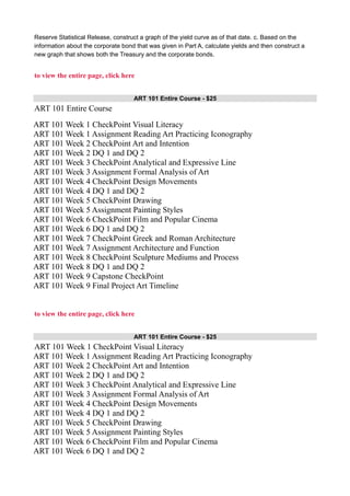 Reserve Statistical Release, construct a graph of the yield curve as of that date. c. Based on the
information about the corporate bond that was given in Part A, calculate yields and then construct a
new graph that shows both the Treasury and the corporate bonds.
to view the entire page, click here
ART 101 Entire Course - $25
ART 101 Entire Course
ART 101 Week 1 CheckPoint Visual Literacy
ART 101 Week 1 Assignment Reading Art Practicing Iconography
ART 101 Week 2 CheckPoint Art and Intention
ART 101 Week 2 DQ 1 and DQ 2
ART 101 Week 3 CheckPoint Analytical and Expressive Line
ART 101 Week 3 Assignment Formal Analysis of Art
ART 101 Week 4 CheckPoint Design Movements
ART 101 Week 4 DQ 1 and DQ 2
ART 101 Week 5 CheckPoint Drawing
ART 101 Week 5 Assignment Painting Styles
ART 101 Week 6 CheckPoint Film and Popular Cinema
ART 101 Week 6 DQ 1 and DQ 2
ART 101 Week 7 CheckPoint Greek and Roman Architecture
ART 101 Week 7 Assignment Architecture and Function
ART 101 Week 8 CheckPoint Sculpture Mediums and Process
ART 101 Week 8 DQ 1 and DQ 2
ART 101 Week 9 Capstone CheckPoint
ART 101 Week 9 Final Project Art Timeline
to view the entire page, click here
ART 101 Entire Course - $25
ART 101 Week 1 CheckPoint Visual Literacy
ART 101 Week 1 Assignment Reading Art Practicing Iconography
ART 101 Week 2 CheckPoint Art and Intention
ART 101 Week 2 DQ 1 and DQ 2
ART 101 Week 3 CheckPoint Analytical and Expressive Line
ART 101 Week 3 Assignment Formal Analysis of Art
ART 101 Week 4 CheckPoint Design Movements
ART 101 Week 4 DQ 1 and DQ 2
ART 101 Week 5 CheckPoint Drawing
ART 101 Week 5 Assignment Painting Styles
ART 101 Week 6 CheckPoint Film and Popular Cinema
ART 101 Week 6 DQ 1 and DQ 2
 