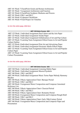 ART 101 Week 7 CheckPoint Greek and Roman Architecture
ART 101 Week 7 Assignment Architecture and Function
ART 101 Week 8 CheckPoint Sculpture Mediums and Process
ART 101 Week 8 DQ 1 and DQ 2
ART 101 Week 9 Capstone CheckPoint
ART 101 Week 9 Final Project Art Timeline
to view the entire page, click here
ART 125 Entire Course - $25
ART 125 Week 1 Individual Assignment Pop Culture and the Arts Paper
ART 125 Week 2 Individual Assignment Trends Paper
ART 125 Week 3 Individual Assignment Globalization of Art and Pop Culture
ART 125 Week 3 Learning Team Assignment Ethical Issues in Art and Popular
Culture Outline
ART 125 Week 4 Individual Assignment Print Art and Advertising Paper
ART 125 Week 5 Individual Assignment Electronic Media Effects Paper
ART 125 Week 5 Learning Team Assignment Ethical Issues in Art and Popular
Culture Paper
ART 125 Week 5 Learning Team Assignment Ethical Issues in Art and Popular
Culture Presentation
to view the entire page, click here
ART 340 Entire Course - $25
ART 340 Week 1 Individual Assignment Listening Habits Paper
ART 340 Week 1 Individual Assignment Musical Symbols
ART 340 Week 1 DQ 1 and DQ 2
ART 340 Week 2 Individual Assignment Music Terms Paper Melody Harmony
Rhythm
ART 340 Week 2 Music Appreciation Chart- Baroque Period
ART 340 Week 2 DQ 1 and DQ 2
ART 340 Week 3 Assignment Music Composition and Composer Annotated
Reference List
ART 340 Week 3 Music Appreciation Chart- Classical Period
ART 340 Week 3 DQ 1 and DQ 2
ART 340 Week 4 Music Appreciation Chart- Romantic Period
ART 340 Week 4 Assignment Music Composition and Composer Rough Draft
ART 340 Week 3 DQ 1 and DQ 2
ART 340 Week 5 Music Appreciation Chart- Early 20th-Century Period
ART 340 Week 5 Assignment Music Composition and Composer Paper and
Presentation
 