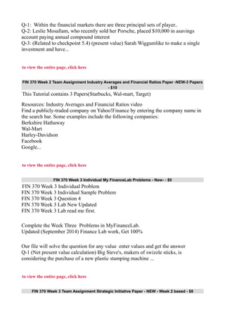 Q-1: Within the financial markets there are three principal sets of player..
Q-2: Leslie Mosallam, who recently sold her Porsche, placed $10,000 in asavings
account paying annual compound interest
Q-3: (Related to checkpoint 5.4) (present value) Sarah Wiggumlike to make a single
investment and have...
to view the entire page, click here
FIN 370 Week 2 Team Assignment Industry Averages and Financial Ratios Paper -NEW-3 Papers
- $10
This Tutorial contains 3 Papers(Starbucks, Wal-mart, Target)
Resources: Industry Averages and Financial Ratios video
Find a publicly-traded company on Yahoo!Finance by entering the company name in
the search bar. Some examples include the following companies:
Berkshire Hathaway
Wal-Mart
Harley-Davidson
Facebook
Google...
to view the entire page, click here
FIN 370 Week 3 Individual My FinanceLab Problems - New- - $9
FIN 370 Week 3 Individual Problem
FIN 370 Week 3 Individual Sample Problem
FIN 370 Week 3 Question 4
FIN 370 Week 3 Lab New Updated
FIN 370 Week 3 Lab read me first.
Complete the Week Three Problems in MyFinanceLab.
Updated (September 2014) Finance Lab work, Get 100%
Our file will solve the question for any value enter values and get the answer
Q-1 (Net present value calculation) Big Steve's, makers of swizzle sticks, is
considering the purchase of a new plastic stamping machine ...
to view the entire page, click here
FIN 370 Week 3 Team Assignment Strategic Initiative Paper - NEW - Week 2 based - $8
 