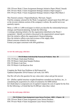 FIN 370 new Week 3 Team Assignment Strategic Initiative Paper (Week 2 based)
FIN 370 new Week 3 Team Assignment Strategic Initiative Paper (target) 1
FIN 370 new Week 3 Team Assignment Strategic Initiative Paper (Wal-Mart) 2
This Tutorial contains 3 Papers(Starbucks, Wal-mart, Target)
Find the company selected for the Week 2 assignment's annual report from SEC.gov
or the investor relations section of the company's website. Be careful not to use
quarterly reports.
Write a 1,050- to 1,400-word paper in which you describe the relationship between
strategic and financial planning. Include the following:
A strategic planning initiative for the organization identified in the Week 2
assignment - Identify an initiative discussed in the organization's annual report.
How the initiative affects the organization's financial planning
How the initiative affects costs and revenues of the supply chain
Ethical concerns related to the initiative
Format your paper consistent with APA guidelines.
to view the entire page, click here
FIN 370 Week 4 Individual My FinanceLab Problems - New - $9
FIN 370 Week 4 Individual Problem
FIN 370 Week 4 Individual Sample Problem
FIN 370 Week 4 Lab New
FIN 370 Week 4 Lab Read me first
Complete the Week four Problems in MyFinanceLab.
Updated (September 2014) Finance Lab work, Get 100%
Our file will solve the question for any value enter values and get the answer
Q-1 (Define captital structure weights)Templeton extended care facilities, inc., is
considering the acquisition of a chain of cemeteries for $400 million
Q-2 (Individual or compound cost of capital) Compute the cost of capital for the firm
for the following: a.A bond that has $1,000 par value (face value)
to view the entire page, click here
FIN 370 Week 4 Team Assignment Lease Versus Purchase - NEW - 3 Papers - $8
FIN 370 new Week 4 Team Assignment Lease Versus Purchase
FIN 370 new Week 4 Team Assignment Lease Versus Purchase 1
 