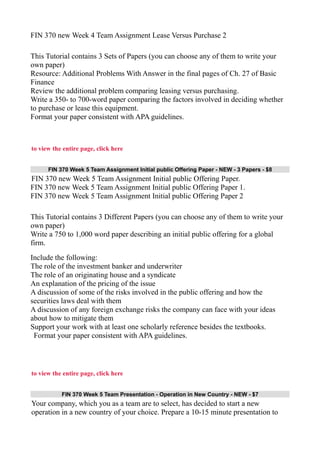 FIN 370 new Week 4 Team Assignment Lease Versus Purchase 2
This Tutorial contains 3 Sets of Papers (you can choose any of them to write your
own paper)
Resource: Additional Problems With Answer in the final pages of Ch. 27 of Basic
Finance
Review the additional problem comparing leasing versus purchasing.
Write a 350- to 700-word paper comparing the factors involved in deciding whether
to purchase or lease this equipment.
Format your paper consistent with APA guidelines.
to view the entire page, click here
FIN 370 Week 5 Team Assignment Initial public Offering Paper - NEW - 3 Papers - $8
FIN 370 new Week 5 Team Assignment Initial public Offering Paper.
FIN 370 new Week 5 Team Assignment Initial public Offering Paper 1.
FIN 370 new Week 5 Team Assignment Initial public Offering Paper 2
This Tutorial contains 3 Different Papers (you can choose any of them to write your
own paper)
Write a 750 to 1,000 word paper describing an initial public offering for a global
firm.
Include the following:
The role of the investment banker and underwriter
The role of an originating house and a syndicate
An explanation of the pricing of the issue
A discussion of some of the risks involved in the public offering and how the
securities laws deal with them
A discussion of any foreign exchange risks the company can face with your ideas
about how to mitigate them
Support your work with at least one scholarly reference besides the textbooks.
Format your paper consistent with APA guidelines.
to view the entire page, click here
FIN 370 Week 5 Team Presentation - Operation in New Country - NEW - $7
Your company, which you as a team are to select, has decided to start a new
operation in a new country of your choice. Prepare a 10-15 minute presentation to
 