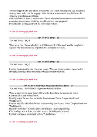 sell and support why you chose the country you select, making sure you cover risk
management, effect on the supply chain, the new international supply chain, the
strategic importance, correlated
with the financial aspect, international financial and business concerns to convince
executive management that they should approve your proposal.
PowerPoint's are required with no more than 5 slides
to view the entire page, click here
FIN 486 Week 1 DQ 1 - $3
FIN 486 Week 1 DQ 1
What are a chief financial officer’s (CFO) two roles? Use real-world examples to
explain why these roles are important to a company’s success.
to view the entire page, click here
FIN 486 Week 1 DQ 2 - $3
FIN 486 Week 1 DQ 2
Explain business ethics in your own words. Why are business ethics important in
strategic planning? Howdobusinessethicsaffecttheworkplace?
to view the entire page, click here
FIN 486 Week 1 Individual Assignment Business Ethics - $7
FIN 486 Week 1 Individual Assignment Business Ethics
Write a paper of no more than 1,000 words, describing the demise of Enron
Corporation® and WorldCom®.
Identify major factors that led to the dissolution of Enron Corporation® and
WorldCom®.
Explain specific ethical violations in accounting practices at Enron Corporation® and
WorldCom®.
Describe the role of business ethics in strategic financial planning.
Cite readings and at least one other source, including the Internet.
Format your paper consistent with APA guidelines.
to view the entire page, click here
 