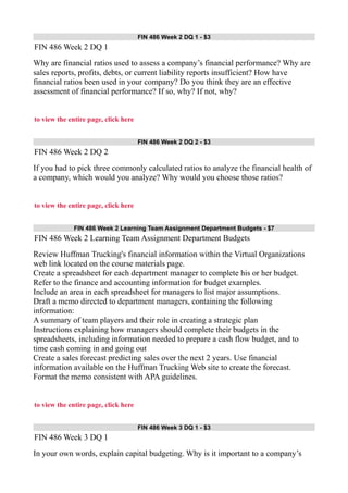 FIN 486 Week 2 DQ 1 - $3
FIN 486 Week 2 DQ 1
Why are financial ratios used to assess a company’s financial performance? Why are
sales reports, profits, debts, or current liability reports insufficient? How have
financial ratios been used in your company? Do you think they are an effective
assessment of financial performance? If so, why? If not, why?
to view the entire page, click here
FIN 486 Week 2 DQ 2 - $3
FIN 486 Week 2 DQ 2
If you had to pick three commonly calculated ratios to analyze the financial health of
a company, which would you analyze? Why would you choose those ratios?
to view the entire page, click here
FIN 486 Week 2 Learning Team Assignment Department Budgets - $7
FIN 486 Week 2 Learning Team Assignment Department Budgets
Review Huffman Trucking's financial information within the Virtual Organizations
web link located on the course materials page.
Create a spreadsheet for each department manager to complete his or her budget.
Refer to the finance and accounting information for budget examples.
Include an area in each spreadsheet for managers to list major assumptions.
Draft a memo directed to department managers, containing the following
information:
A summary of team players and their role in creating a strategic plan
Instructions explaining how managers should complete their budgets in the
spreadsheets, including information needed to prepare a cash flow budget, and to
time cash coming in and going out
Create a sales forecast predicting sales over the next 2 years. Use financial
information available on the Huffman Trucking Web site to create the forecast.
Format the memo consistent with APA guidelines.
to view the entire page, click here
FIN 486 Week 3 DQ 1 - $3
FIN 486 Week 3 DQ 1
In your own words, explain capital budgeting. Why is it important to a company’s
 