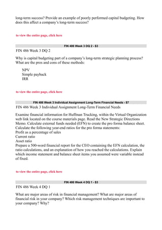 long-term success? Provide an example of poorly performed capital budgeting. How
does this affect a company’s long-term success?
to view the entire page, click here
FIN 486 Week 3 DQ 2 - $3
FIN 486 Week 3 DQ 2
Why is capital budgeting part of a company’s long-term strategic planning process?
What are the pros and cons of these methods:
NPV
Simple payback
IRR
to view the entire page, click here
FIN 486 Week 3 Individual Assignment Long-Term Financial Needs - $7
FIN 486 Week 3 Individual Assignment Long-Term Financial Needs
Examine financial information for Huffman Trucking, within the Virtual Organization
web link located on the course materials page. Read the New Strategic Directions
Memo. Calculate external funds needed (EFN) to create the pro forma balance sheet.
Calculate the following year-end ratios for the pro forma statements:
Profit as a percentage of sales
Current ratio
Asset ratio
Prepare a 500-word financial report for the CEO containing the EFN calculation, the
ratio calculations, and an explanation of how you reached the calculations. Explain
which income statement and balance sheet items you assumed were variable instead
of fixed.
to view the entire page, click here
FIN 486 Week 4 DQ 1 - $3
FIN 486 Week 4 DQ 1
What are major areas of risk in financial management? What are major areas of
financial risk in your company? Which risk management techniques are important to
your company? Why?
 