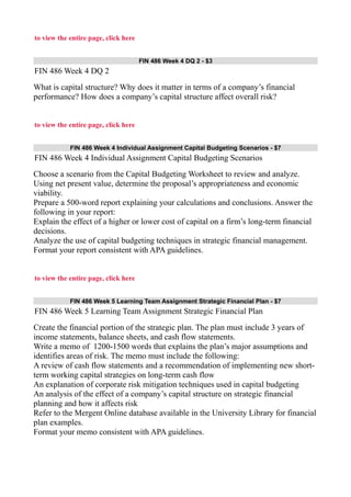 to view the entire page, click here
FIN 486 Week 4 DQ 2 - $3
FIN 486 Week 4 DQ 2
What is capital structure? Why does it matter in terms of a company’s financial
performance? How does a company’s capital structure affect overall risk?
to view the entire page, click here
FIN 486 Week 4 Individual Assignment Capital Budgeting Scenarios - $7
FIN 486 Week 4 Individual Assignment Capital Budgeting Scenarios
Choose a scenario from the Capital Budgeting Worksheet to review and analyze.
Using net present value, determine the proposal’s appropriateness and economic
viability.
Prepare a 500-word report explaining your calculations and conclusions. Answer the
following in your report:
Explain the effect of a higher or lower cost of capital on a firm’s long-term financial
decisions.
Analyze the use of capital budgeting techniques in strategic financial management.
Format your report consistent with APA guidelines.
to view the entire page, click here
FIN 486 Week 5 Learning Team Assignment Strategic Financial Plan - $7
FIN 486 Week 5 Learning Team Assignment Strategic Financial Plan
Create the financial portion of the strategic plan. The plan must include 3 years of
income statements, balance sheets, and cash flow statements.
Write a memo of 1200-1500 words that explains the plan’s major assumptions and
identifies areas of risk. The memo must include the following:
A review of cash flow statements and a recommendation of implementing new short-
term working capital strategies on long-term cash flow
An explanation of corporate risk mitigation techniques used in capital budgeting
An analysis of the effect of a company’s capital structure on strategic financial
planning and how it affects risk
Refer to the Mergent Online database available in the University Library for financial
plan examples.
Format your memo consistent with APA guidelines.
 