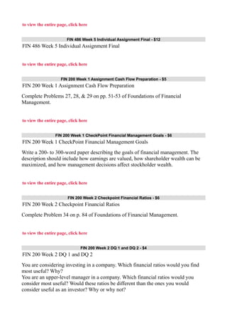 to view the entire page, click here
FIN 486 Week 5 Individual Assignment Final - $12
FIN 486 Week 5 Individual Assignment Final
to view the entire page, click here
FIN 200 Week 1 Assignment Cash Flow Preparation - $5
FIN 200 Week 1 Assignment Cash Flow Preparation
Complete Problems 27, 28, & 29 on pp. 51-53 of Foundations of Financial
Management.
to view the entire page, click here
FIN 200 Week 1 CheckPoint Financial Management Goals - $6
FIN 200 Week 1 CheckPoint Financial Management Goals
Write a 200- to 300-word paper describing the goals of financial management. The
description should include how earnings are valued, how shareholder wealth can be
maximized, and how management decisions affect stockholder wealth.
to view the entire page, click here
FIN 200 Week 2 Checkpoint Financial Ratios - $6
FIN 200 Week 2 Checkpoint Financial Ratios
Complete Problem 34 on p. 84 of Foundations of Financial Management.
to view the entire page, click here
FIN 200 Week 2 DQ 1 and DQ 2 - $4
FIN 200 Week 2 DQ 1 and DQ 2
You are considering investing in a company. Which financial ratios would you find
most useful? Why?
You are an upper-level manager in a company. Which financial ratios would you
consider most useful? Would these ratios be different than the ones you would
consider useful as an investor? Why or why not?
 