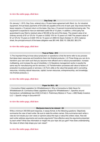 to view the entire page, click here
Day Corp - $4
On January 1, 2015, Day Corp. entered into a 10-year lease agreement with Ward, Inc. for industrial
equipment. Annual lease payments of $10,000 are payable at the end of each year. Day knows that the
lessor expects a 10 percent return on the lease. Day has a 12 percent incremental borrowing rate. The
equipment is expected to have an estimated useful life of 10 years. In addition, a third party has
guaranteed to pay Ward a residual value of $5,000 at the end of the lease. The present value of an
ordinary annuity of $1 at 12% for 10 years is 5.6502 10% for 10 years is 6.1446 The present value of
$1 at 12% for 10 years is 0.3220 10% for 10 years is 0.3855 On Day's October 31, 2015, balance
sheet, the principal amount of the lease obligation was $61,446. $58,112. $56,502. $63,374.
to view the entire page, click here
True or False - $10
1) The important thing to know about production or operations is that the terms refer to any process
that takes basic resources and transforms them into finished products.( ) 2) Three things you can do to
transform your own work such that you become more efficient are to reduce procrastination, increase
multitasking, and increase the use of checklists.( ) 3) Opeations management works in exactly the
same way for manufacturing and for services.( ) 4) Transformation processes add value to factors of
production to produce goods or services.( ) 5) Form utility is the value that people add in converting
resources, including natural resources, capital, human resources, entrepreneurship, and knowledge,
into finished products.( )
to view the entire page, click here
Paper for BUL - $8
I. Connecticut State Legislation for Whistleblowers A. Why is Connecticut a Safe Haven for
Whistleblowers B. Connecticut State Legislation Support for Whistleblowers 1. Specifics around
Connecticut s whistleblower law (CGS 4-61dd) C. Preliminary Motions in Trusz v. UBS Realty Investors
LLC 1. Specific rulings in Document 97
to view the entire page, click here
Marijuana laws to be relaxed - $4
Write a minimum 350-500-word response, in essay format, to the following questions: Objectively
summarize the view of each writer. Be sure to state the writers names. Only summarize each writer s
view-do not include your own views or opinions about the topic or about the writers views. How did
each writer address arguments and counter-arguments? How effective were the arguments presented
by each writer? What new information or insight into your topic did you gain? How does understanding
the views of others help shape your own views?
to view the entire page, click here
 